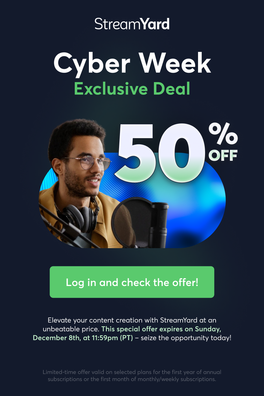 StreamYard Cyber Week Exclusive Deal. Elevate your content creation with StreamYard at an unbeatable price. This special offer expires on Sunday, December 8th, at 11:59pm (PT) – seize the opportunity today! CLICK HERE AND CHECK THE OFFER
