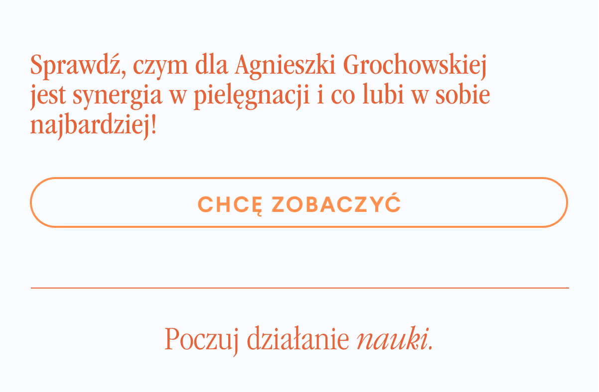 Sprawdź, czym dla Agnieszki Grochowskiej jest synergia w pielęgnacji i co lubi w sobie najbardziej. Chce zobaczyć <-link. Poczuj działanie nauki.