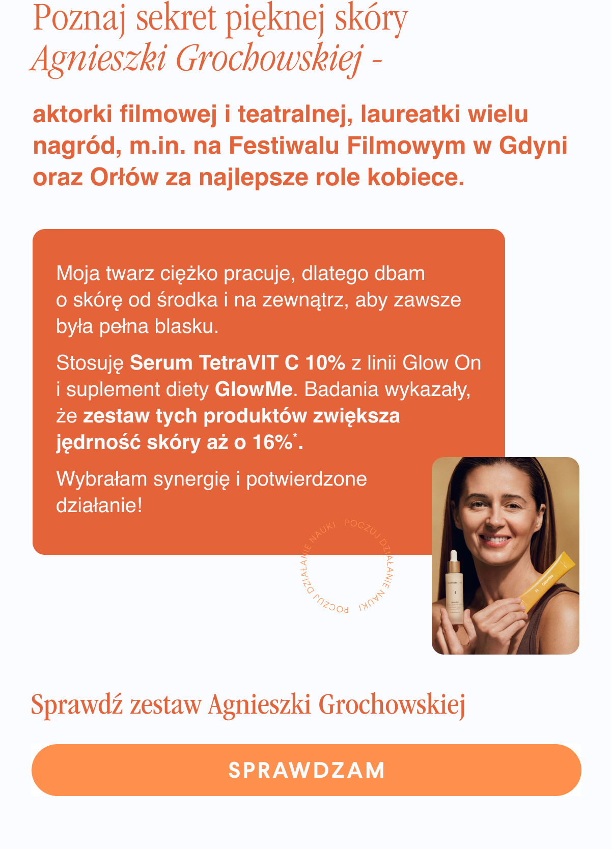 Poznaj sekret pięknej skóry Agnieszki Grochowskiej - aktorki filmowej i teatralnej, laureatki wielu nagród, m.in. na Festiwalu Filmowym w Gdyni oraz Orłów za najlepsze role kobiece. Moja twarz ciężko pracuje, dlatego dbam o skórę od środka i na zewnątrz, aby zawsze była pełna blasku. Stosuję Serum TetraVIT C z linii Glow On i suplement diety GlowMe. Badania wykazały, że zestaw tych produktów zwiększa jędrność skóry. Wybrałam synergię i potwierdzone działanie. Sprawdź zestaw Agnieszki Grochowskiej. Sprawdzam <-link.