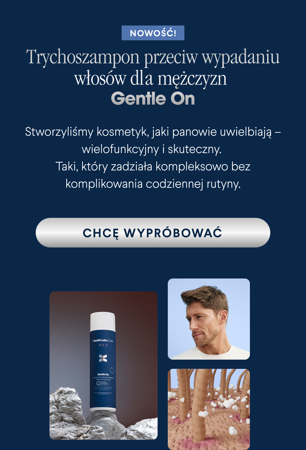 Nowość. Trychoszampon przeciw wypadaniu włosów dla mężczyzn Gentle On. Stworzyliśmy kosmetyk, jaki panowie uwielbiają – wielofunkcyjny i skuteczny. Taki, który zadziała kompleksowo bez komplikowania codziennej rutyny. Chcę wypróbować <-link