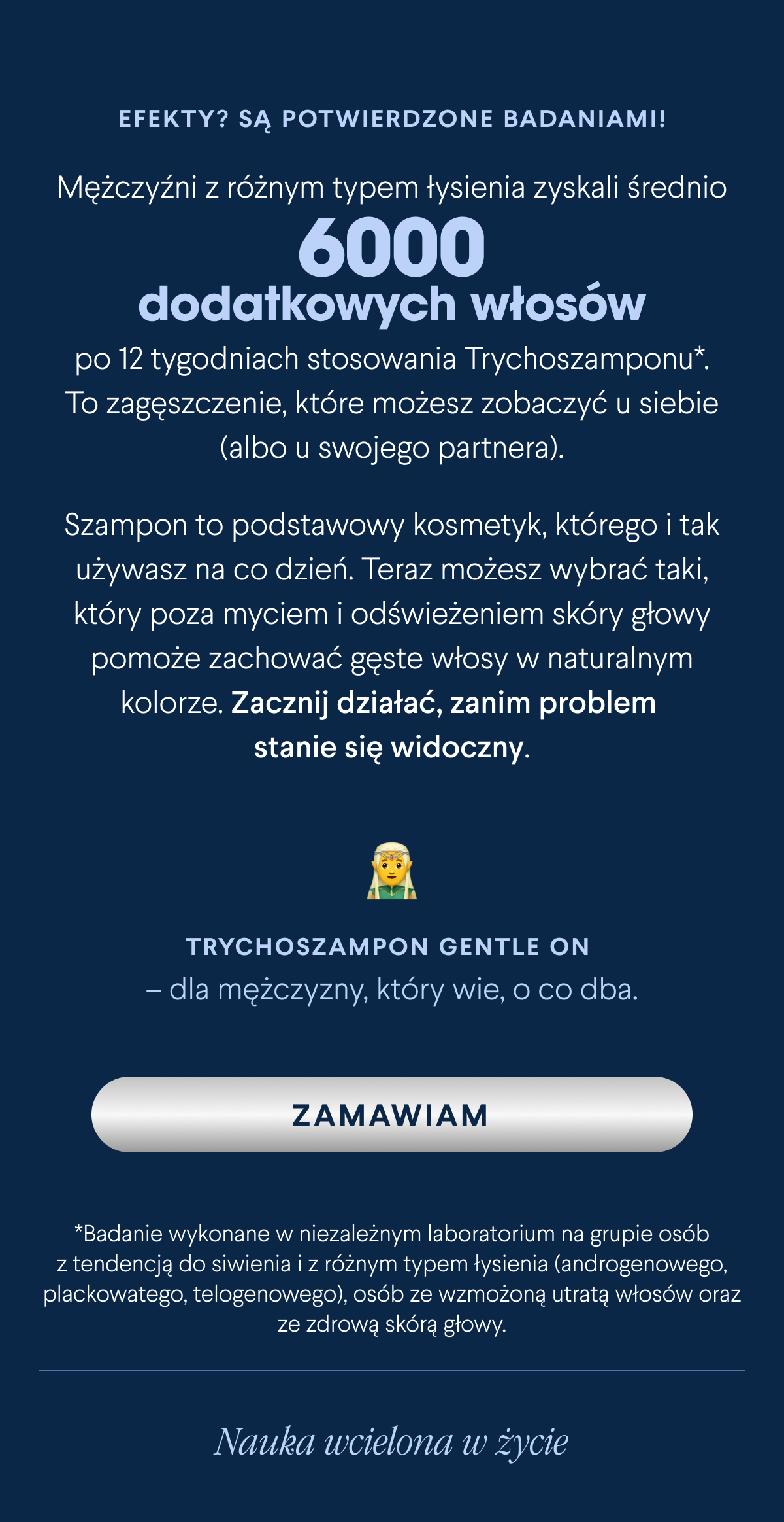 Efekty? Są potwierdzone badaniami. Mężczyźni z różnym typem łysienia zyskali średnio 6 tysięcy dodatkowych nowych włosów po 12 tygodniach stosowania Trychoszamponu*. To zagęszczenie, które możesz zobaczyć u siebie (albo u swojego partnera). Szampon to podstawowy kosmetyk, którego i tak używasz na co dzień. Teraz możesz wybrać taki, który poza myciem i odświeżeniem skóry głowy pomoże zachować gęste włosy w naturalnym kolorze. Zacznij działać, zanim problem stanie się widoczny. Trychoszampon Gentle On – dla mężczyzny, który wie, o co dba. Zamawiam <-link. *Badanie wykonane w niezależnym laboratorium na grupie osób z tendencją do siwienia i z różnym typem łysienia (androgenowego, plackowatego, telogenowego), osób ze
wzmożoną utratą włosów oraz ze zdrową skórą głowy.