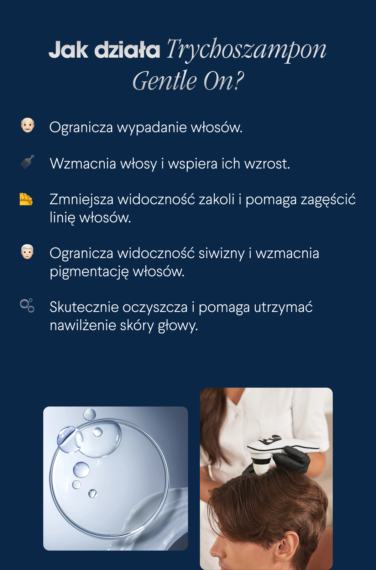 Jak działa Trychoszampon Gentle On? Ogranicza wypadanie włosów. Wzmacnia włosy i wspiera ich wzrost. Zmniejsza widoczność zakoli i pomaga zagęścić linię włosów. Ogranicza widoczność siwizny i wzmacnia pigmentację włosów. Skutecznie oczyszcza i pomaga utrzymać nawilżenie skóry głowy.