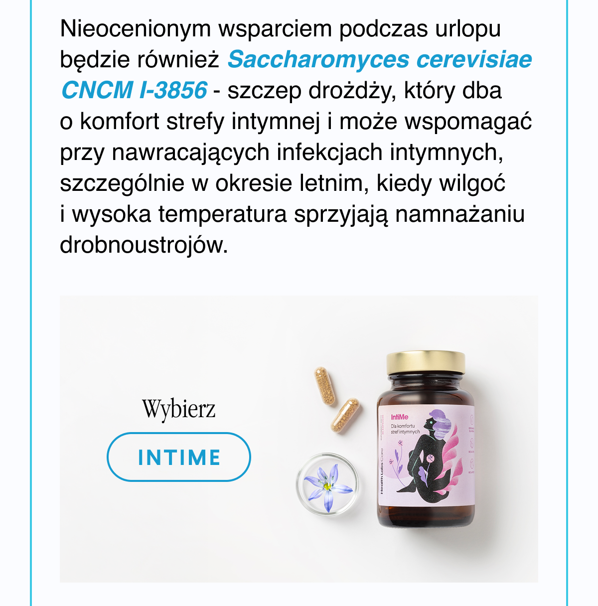 Nieocenionym wsparciem podczas urlopu będzie również Saccharomyces cerevisiae CNCM I-3856 - szczep drożdży, który dba o komfort strefy intymnej i może wspomagać przy nawracających infekcjach intymnych, szczególnie w okresie letnim, kiedy wilgoć i wysoka temperatura sprzyjają namnażaniu drobnoustrojów. Wybierz IntiMe <- Link
