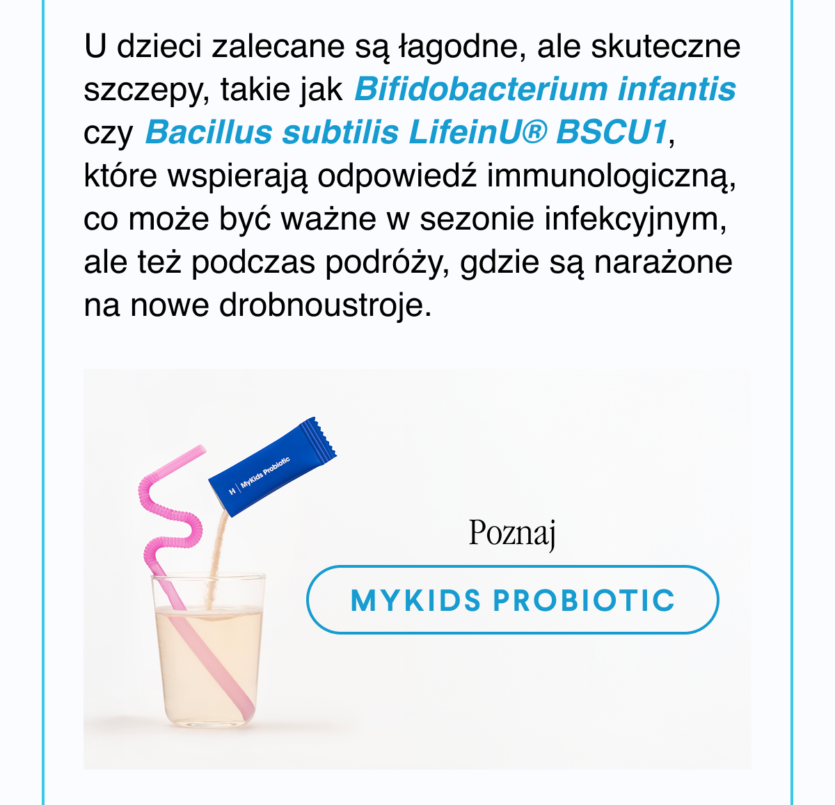 U dzieci zalecane są łagodne, ale skuteczne szczepy, takie jak Bifidobacterium infantis czy Bacillus subtilis LifeinU® BSCU1, które wspierają odpowiedź immunologiczną, co może być ważne w sezonie infekcyjnym, ale też podczas podróży, gdzie są narażone na nowe drobnoustroje. Poznaj MyKids Probiotic <- Link
