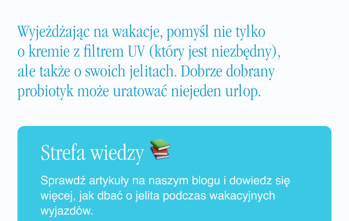 Wyjeżdżając na wakacje, pomyśl nie tylko o kremie z filtrem UV (który jest niezbędny), ale także o swoich jelitach. Dobrze dobrany probiotyk może uratować niejeden urlop. Baza wiedzy: Sprawdź artykuły na naszym blogu i dowiedz się więcej, jak dbać o jelita podczas wakacyjnych wyjazdów. <- Link