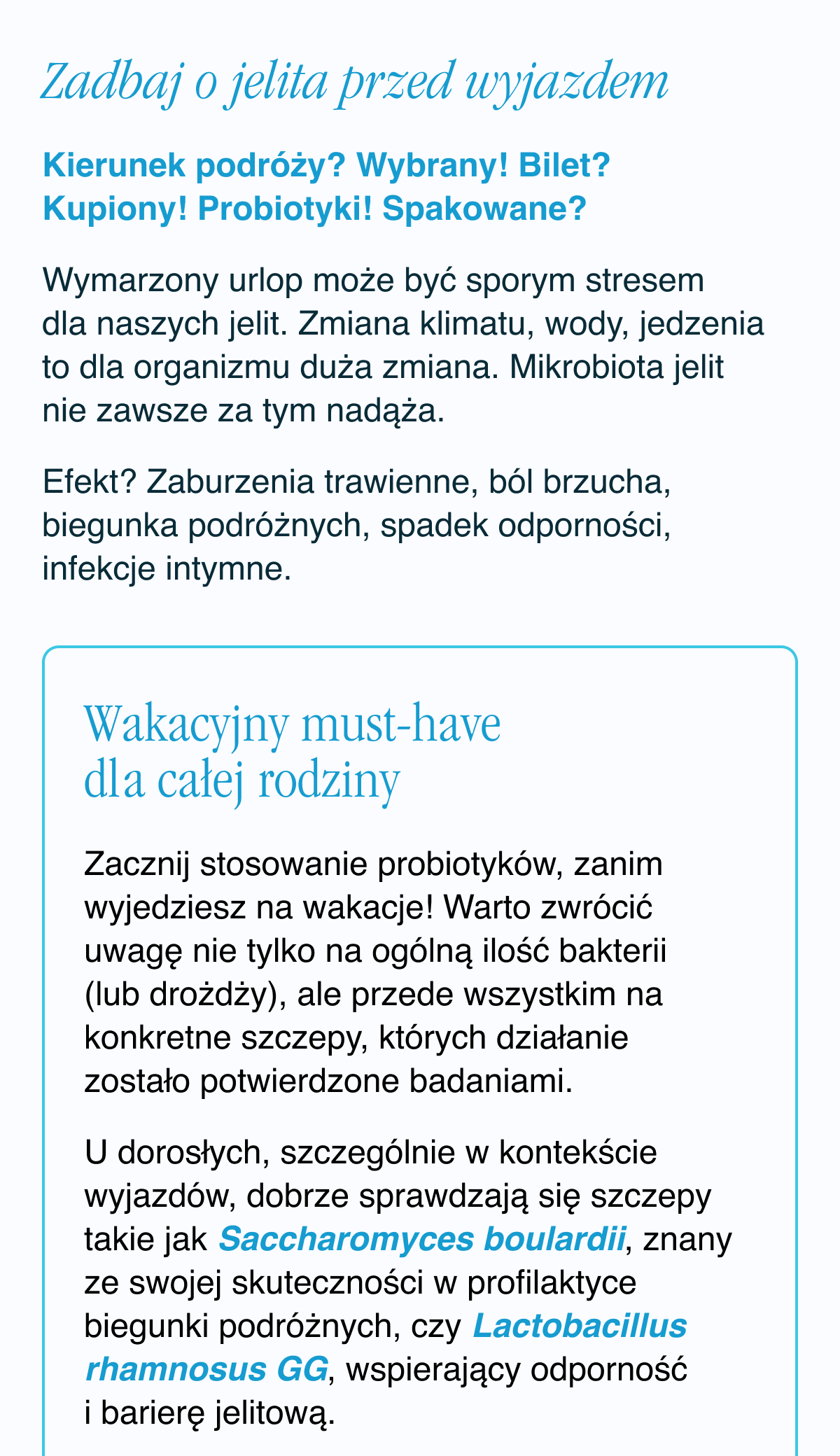 Zadbaj o jelita przed wyjazdem.Kierunek podróży? Wybrany. Bilet? Kupiony. Probiotyki. Spakowane? Wymarzony urlop może być sporym stresem dla naszych jelit. Zmiana klimatu, wody, jedzenia to dla organizmu duża zmiana. Mikrobiota jelit nie zawsze za tym nadąża. Efekt? Zaburzenia trawienne, ból brzucha, biegunka podróżnych, spadek odporności, infekcje intymne. Wakacyjny must-have dla całej rodziny. Zacznij stosowanie probiotyków, zanim wyjedziesz się na wakacje. Warto zwrócić uwagę nie tylko na ogólną ilość bakterii (lub drożdży), ale przede wszystkim na konkretne szczepy, których działanie zostało potwierdzone badaniami.