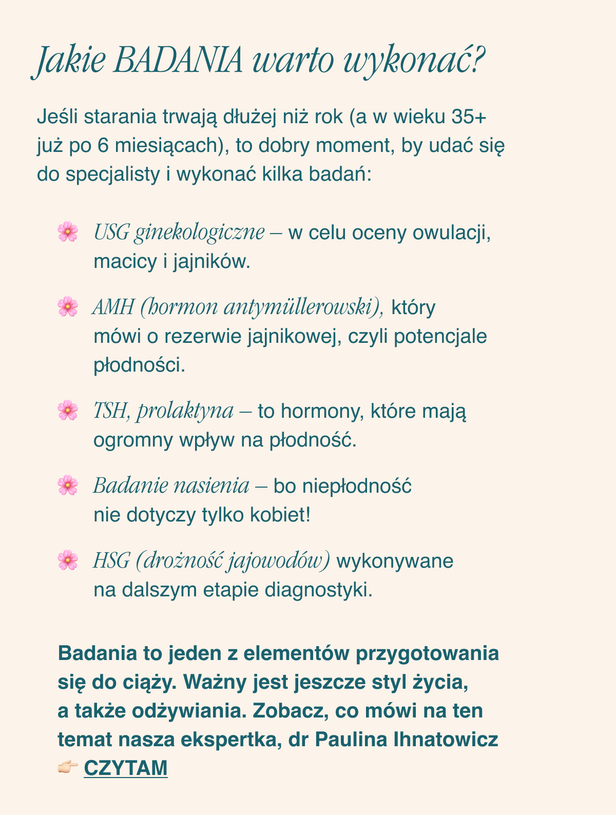 Jakie badania warto wykonać? Jeśli starania trwają dłużej niż rok (a w wieku 35+ już po 6 miesiącach), to dobry moment, by udać się do specjalisty i wykonać kilka badań: USG ginekologiczne w celu oceny owulacji, macicy i jajników. AMH (hormon antymüllerowski), który mówi o rezerwie jajnikowej, czyli potencjale płodności. TSH, prolaktyna - to hormony, które mają ogromny wpływ na płodność.Badanie nasienia - bo niepłodność nie dotyczy tylko kobiet. HSG (drożność jajowodów) wykonywane na dalszym etapie diagnostyki.Badania to jeden z elementów przygotowania się do ciąży. Ważny jest jeszcze styl życia, a także odżywiania. Zobacz, co mówi na ten temat nasza ekspertka, dr Paulina Ihnatowicz. Czytam <-link