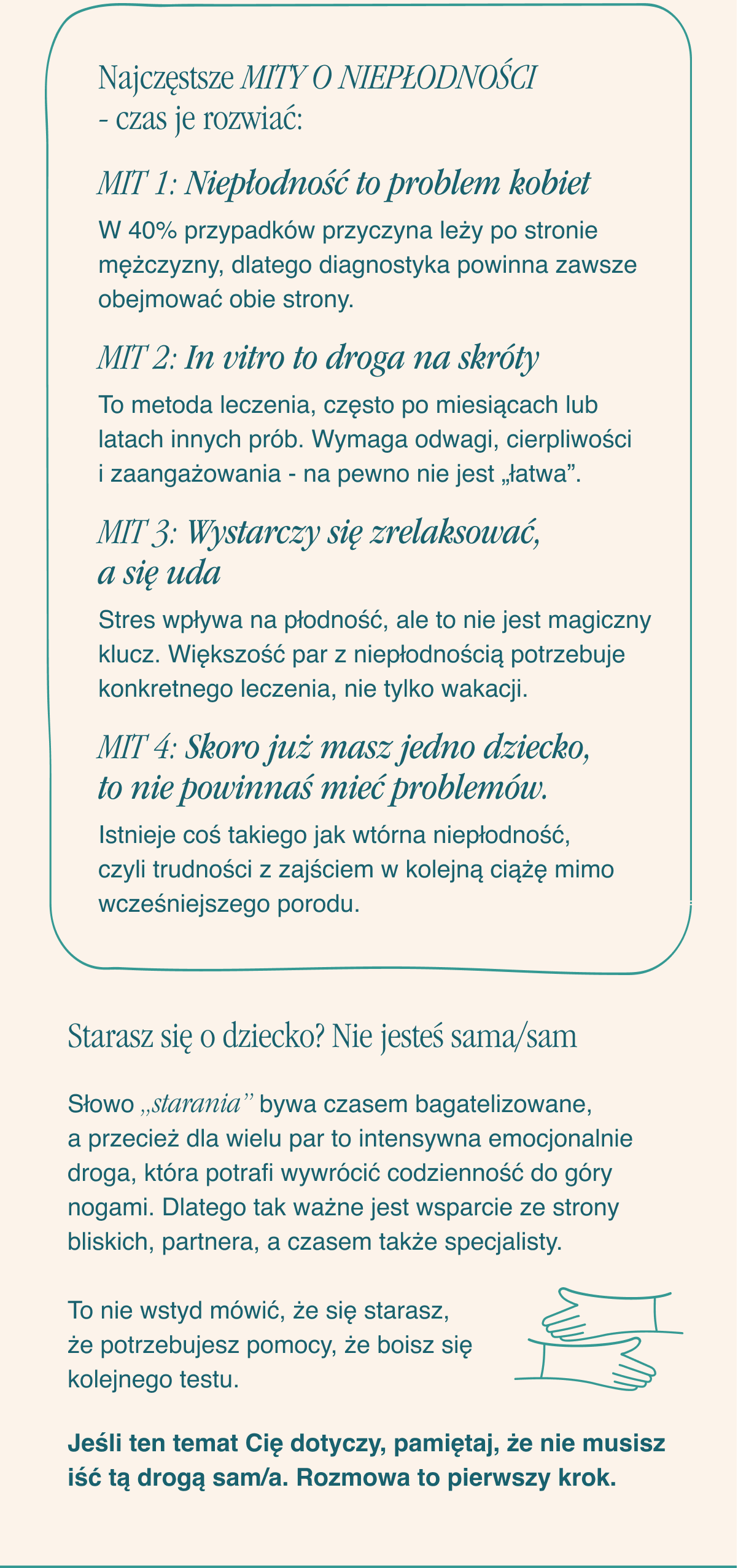 Najczęstsze mity o niepłodności - czas je rozwiać: MIT 1: Niepłodność to problem kobiet. W znaczącej liczbie przypadków przyczyna leży po stronie mężczyzny, dlatego diagnostyka powinna zawsze obejmować obie strony. MIT 2: In vitro to droga na skróty. To metoda leczenia, często po miesiącach lub latach innych prób. Wymaga odwagi, cierpliwości i zaangażowania - na pewno nie jest „łatwa”.MIT 3: Wystarczy się zrelaksować, a się uda. Stres wpływa na płodność, ale to nie jest magiczny klucz. Większość par z niepłodnością potrzebuje konkretnego leczenia, nie tylko wakacji.MIT 4: Skoro już masz jedno dziecko, to nie powinnaś mieć problemów.Istnieje coś takiego jak wtórna niepłodność, czyli trudności z zajściem w kolejną ciążę mimo
wcześniejszego porodu. Starasz się o dziecko? Nie jesteś sama/sam. Słowo „starania” bywa czasem bagatelizowane, a przecież dla wielu par to intensywna emocjonalnie droga, która potrafi wywrócić codzienność do góry nogami. Dlatego tak ważne jest wsparcie ze strony bliskich, partnera, a czasem także specjalisty. To nie wstyd mówić, że się starasz, że potrzebujesz pomocy, że boisz się kolejnego testu. Jeśli ten temat Cię dotyczy, pamiętaj, że nie musisz iść tą drogą sam/a. Rozmowa to pierwszy krok.