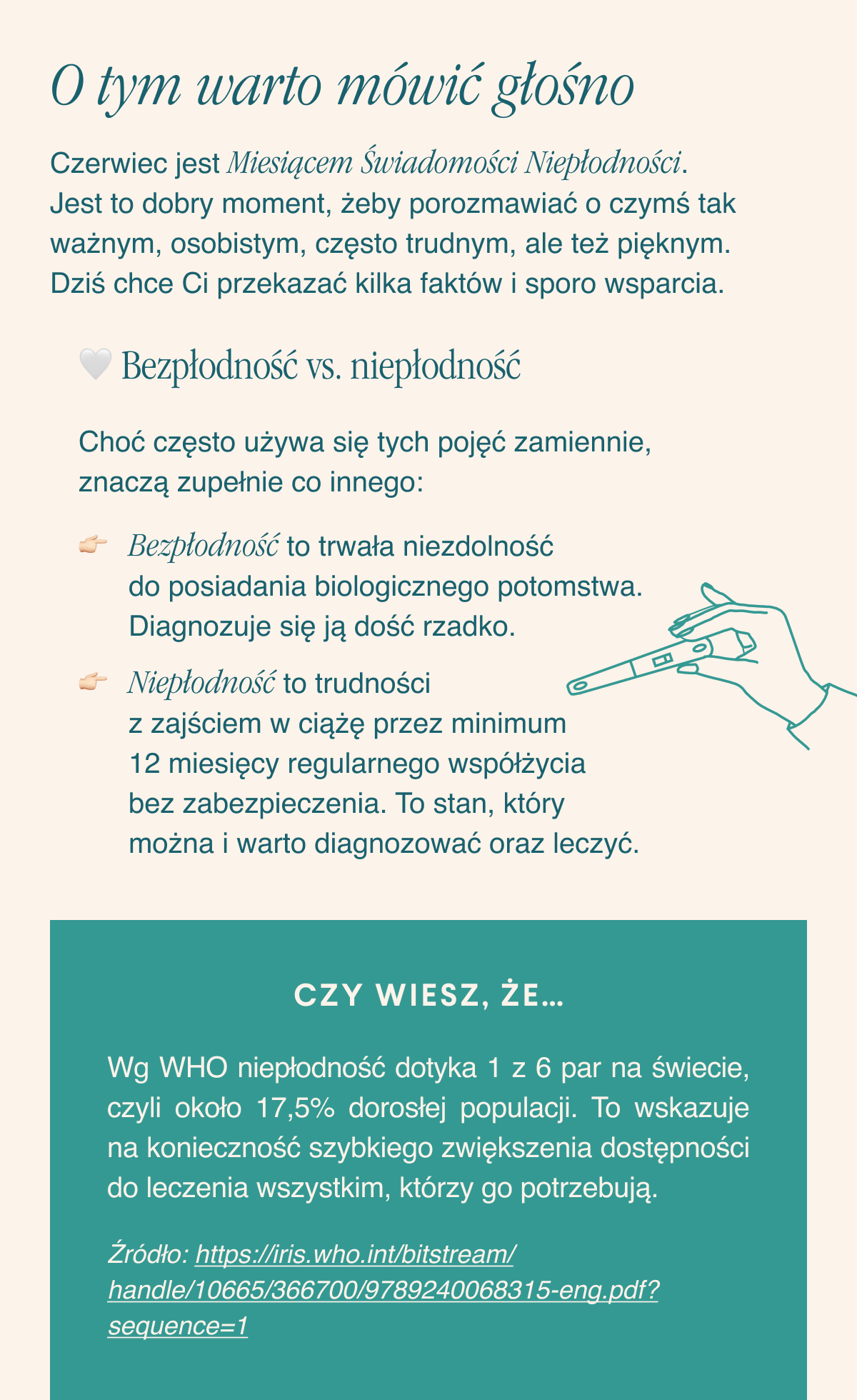 O tym warto mówić głośno. Czerwiec jest Miesiącem Świadomości Niepłodności. Jest to dobry moment, żeby porozmawiać o czymś tak ważnym, osobistym, często trudnym, ale też pięknym. Dziś chce Ci przekazać kilka faktów i sporo wsparcia. Bezpłodność vs. niepłodność. Choć często używa się tych pojęć zamiennie, znaczą zupełnie co innego: Bezpłodność to trwała niezdolność do posiadania biologicznego potomstwa. Diagnozuje się ją dość rzadko.Niepłodność to trudności z zajściem w ciążę przez minimum 12 miesięcy regularnego współżycia bez zabezpieczenia. To stan, który można i warto diagnozować oraz leczyć.Czy wiesz, że… Wg WHO niepłodność dotyka ok. 1 na 6 par na świecie. To wskazuje na konieczność szybkiego zwiększenia
dostępności do leczenia wszystkim, którzy go potrzebują.
