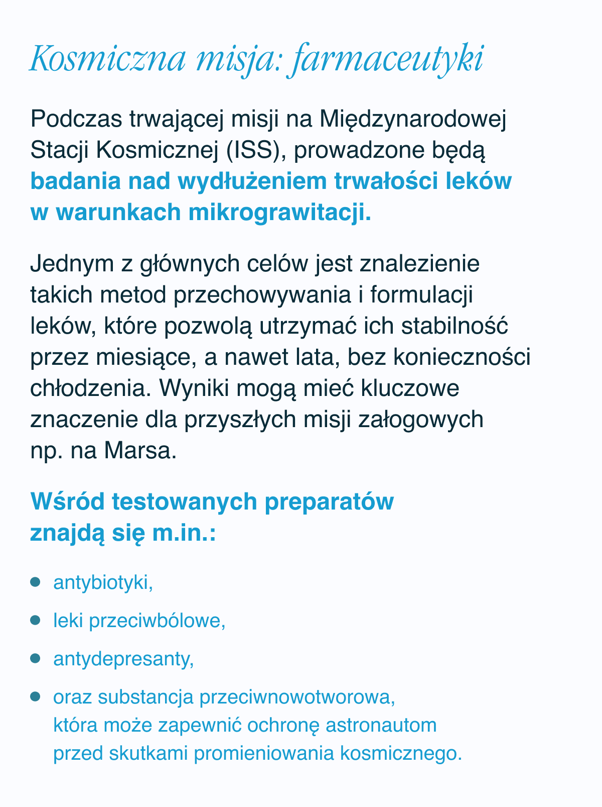 Kosmiczna misja: farmaceutyki. Podczas trwającej misji na Międzynarodowej Stacji Kosmicznej (ISS), prowadzone będą badania nad wydłużeniem trwałości leków w warunkach mikrograwitacji. Jednym z głównych celów jest znalezienie takich metod przechowywania i formulacji leków, które pozwolą utrzymać ich stabilność przez miesiące, a nawet lata, bez konieczności chłodzenia. Wyniki mogą mieć kluczowe znaczenie dla przyszłych misji załogowych np. na Marsa. Wśród testowanych preparatów znajdą się m.in.: antybiotyki, leki przeciwbólowe, antydepresanty,oraz substancja przeciwnowotworowa, która może zapewnić ochronę astronautom przed skutkami promieniowania kosmicznego.