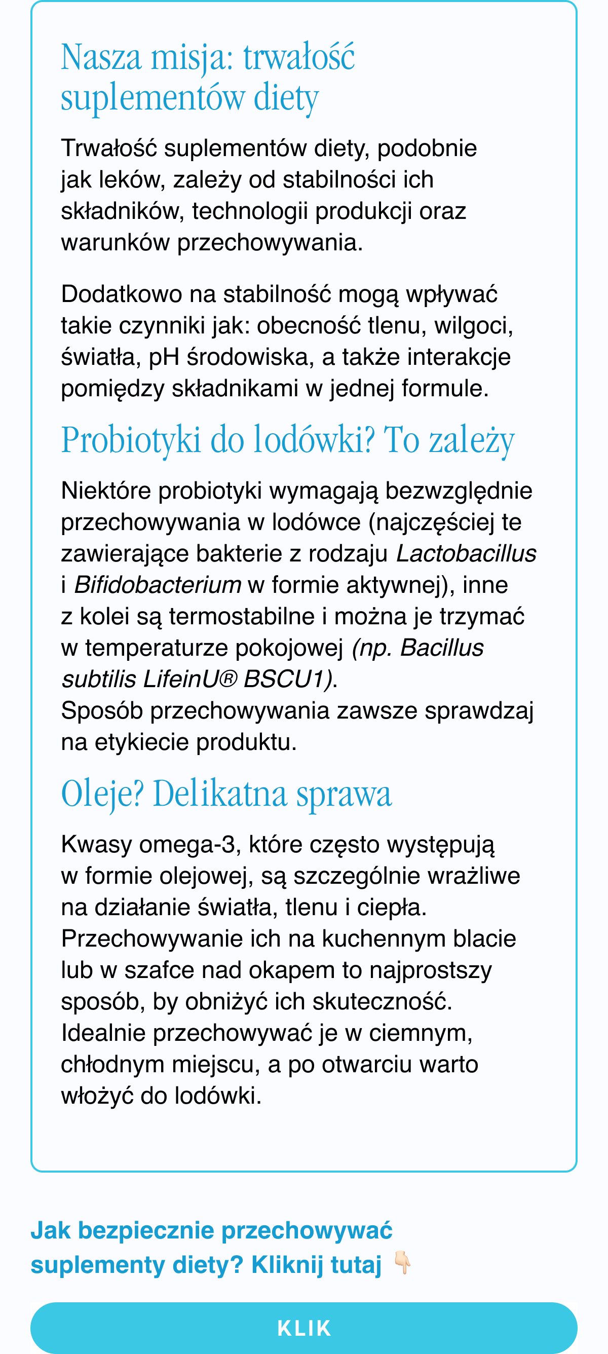 Nasza misja: trwałość suplementów diety. Trwałość suplementów diety, podobnie jak leków, zależy od stabilności ich składników, technologii produkcji oraz warunków przechowywania. Dodatkowo na stabilność mogą wpływać takie czynniki jak: obecność tlenu, wilgoci, światła, pH środowiska, a także interakcje pomiędzy składnikami w jednej formule. Probiotyki do lodówki? To zależy. Niektóre probiotyki wymagają bezwzględnie przechowywania w lodówce (najczęściej te zawierające bakterie z rodzaju Lactobacillus i Bifidobacterium w formie aktywnej), inne z kolei są termostabilne i można je trzymać w temperaturze pokojowej (np. Bacillus subtilis LifeinU® BSCU1). Sposób przechowywania zawsze sprawdzaj na etykiecie produktu. Oleje? Delikatna
sprawa. Kwasy omega-3, które często występują w formie olejowej, są szczególnie wrażliwe na działanie światła, tlenu i ciepła. Przechowywanie ich na kuchennym blacie lub w szafce nad okapem to najprostszy sposób, by obniżyć ich skuteczność. Idealnie przechowywać je w ciemnym, chłodnym miejscu, a po otwarciu warto włożyć do lodówki. Jak bezpiecznie przechowywać suplementy diety? Kliknij tutaj. Klik <- link