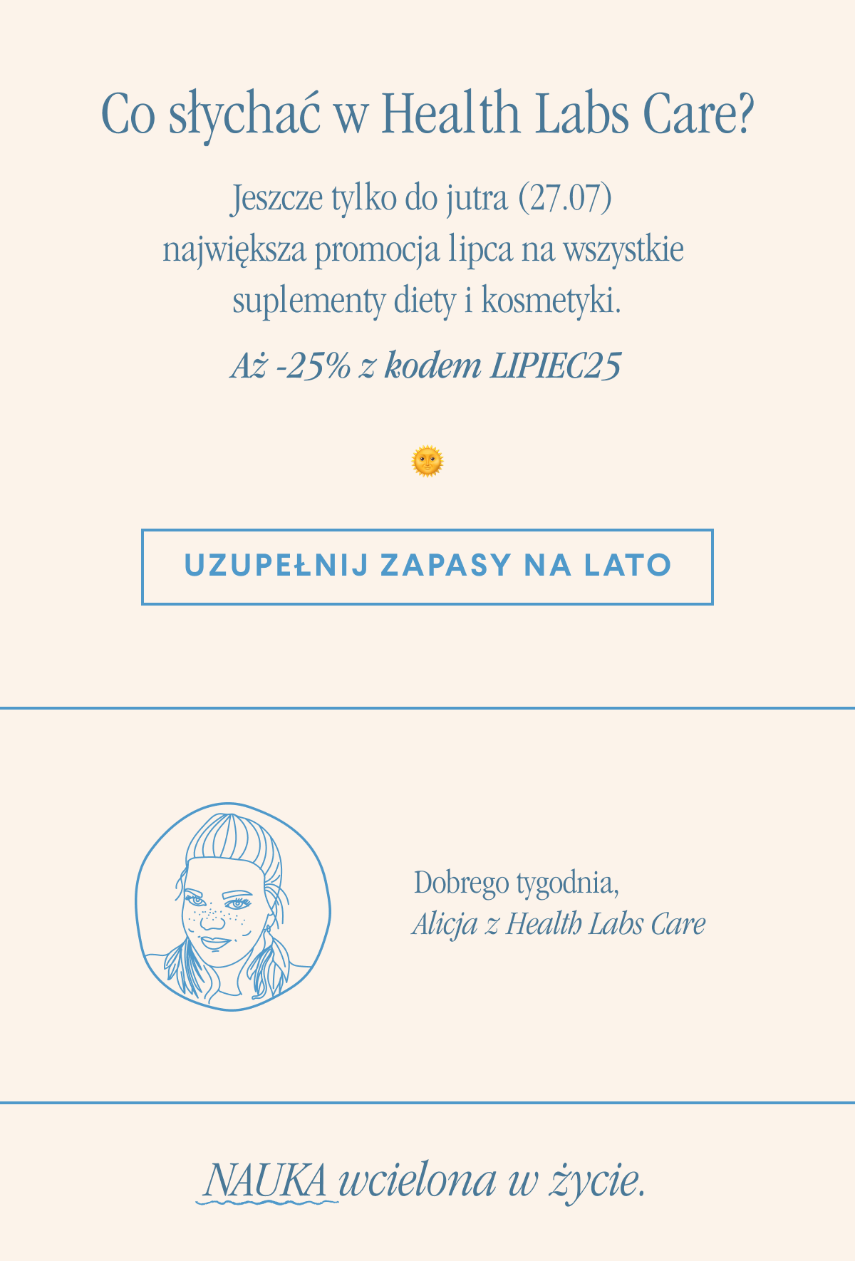 Co słychać w Health Labs Care. Jeszcze tylko do jutra (27.07) możesz wybrać suplementy diety i kosmetyki.Uzupełnij zapasy na lato <-link. Dobrego tygodnia,Alicja z Health Labs Care