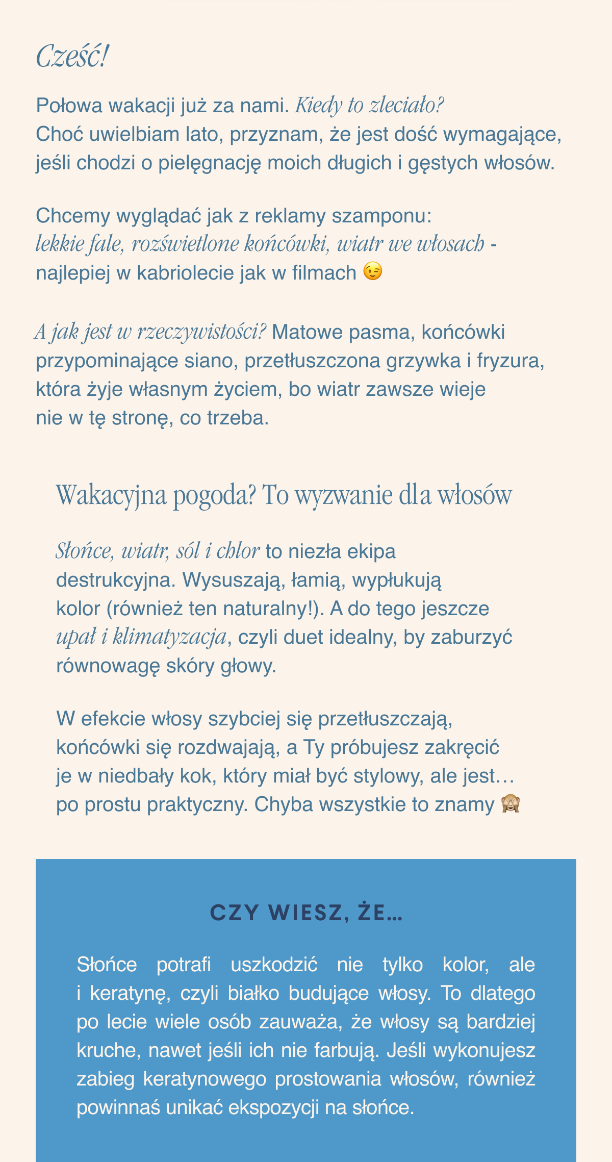 Cześć,Połowa wakacji już za nami. Kiedy to zleciało? Choć uwielbiam lato, przyznam, że jest dość wymagające, jeśli chodzi o pielęgnację moich długich i gęstych włosów.Chcemy wyglądać jak z reklamy szamponu: lekkie fale, rozświetlone końcówki, wiatr we włosach - najlepiej w kabriolecie jak w filmach. A jak jest w rzeczywistości? Matowe pasma, końcówki przypominające siano, przetłuszczona grzywka i fryzura, która żyje własnym życiem, bo wiatr zawsze wieje nie w tę stronę, co trzeba.Wakacyjna pogoda? To wyzwanie dla włosów. Słońce, wiatr, sól i chlor to niezła ekipa destrukcyjna. Wysuszają, łamią, wypłukują kolor (również ten naturalny). A do tego jeszcze upał i klimatyzacja, czyli duet idealny, by zaburzyć równowagę skóry głowy. W efekcie
włosy szybciej się przetłuszczają, końcówki się rozdwajają, a Ty próbujesz zakręcić je w niedbały kok, który miał być stylowy, ale jest… po prostu praktyczny. Chyba wszystkie to znamy. Czy wiesz, że… Słońce potrafi uszkodzić nie tylko kolor, ale i keratynę, czyli białko budujące włosy. To dlatego po lecie wiele osób zauważa, że włosy są bardziej kruche, nawet jeśli ich nie farbują. Jeśli wykonujesz zabieg keratynowego prostowania włosów, również powinnaś unikać ekspozycji na słońce.