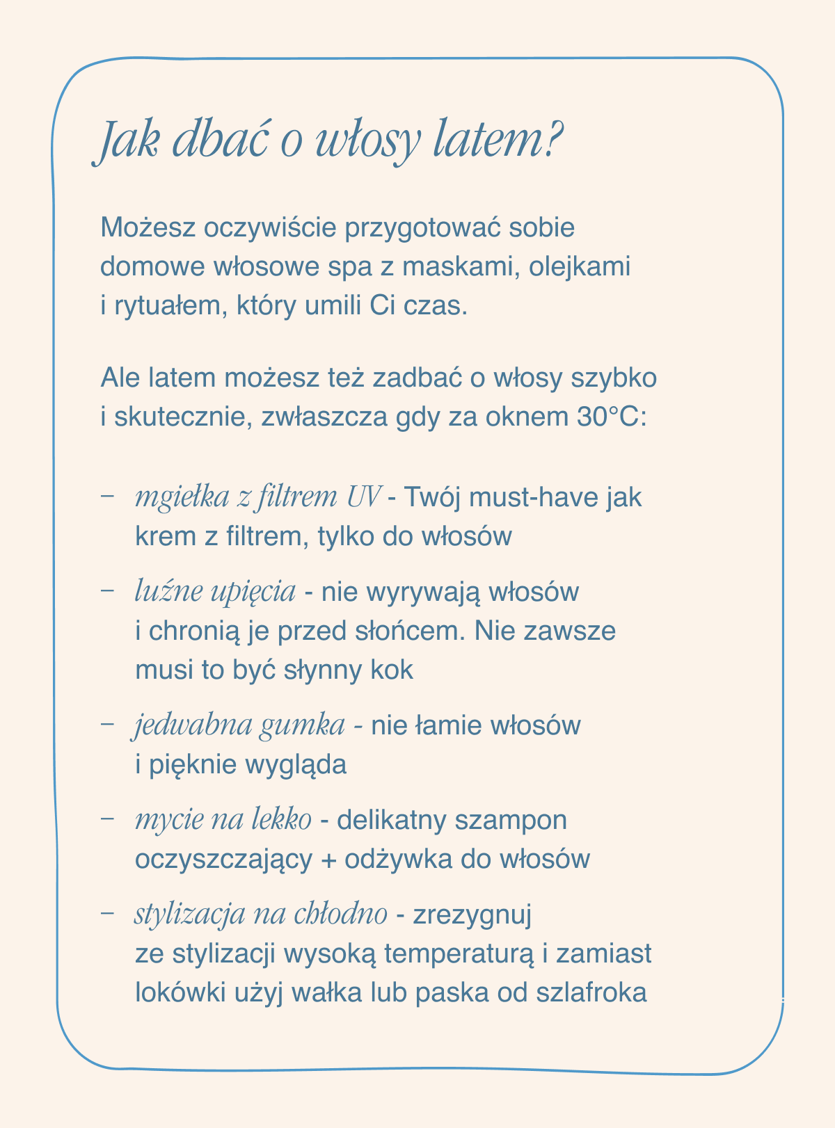 Jak dbać o włosy latem? Możesz oczywiście przygotować sobie domowe włosowe spa z maskami, olejkami i rytuałem, który umili Ci czas. Ale latem możesz też zadbać o włosy szybko i skutecznie, zwłaszcza gdy za oknem 30 stopni. Mgiełka z filtrem UV - Twój must-have jak krem z filtrem, tylko do włosów. Luźne upięcia - nie wyrywają włosów i chronią je przed słońcem. Nie zawsze musi to być słynny kok. Jedwabna gumka - nie łamie włosów i pięknie wygląda. Mycie na lekko - delikatny szampon oczyszczający + odżywka do włosów.Stylizacja „na chłodno” - zrezygnuj ze stylizacji wysoką temperaturą i zamiast lokówki użyj wałka lub paska od szlafroka.