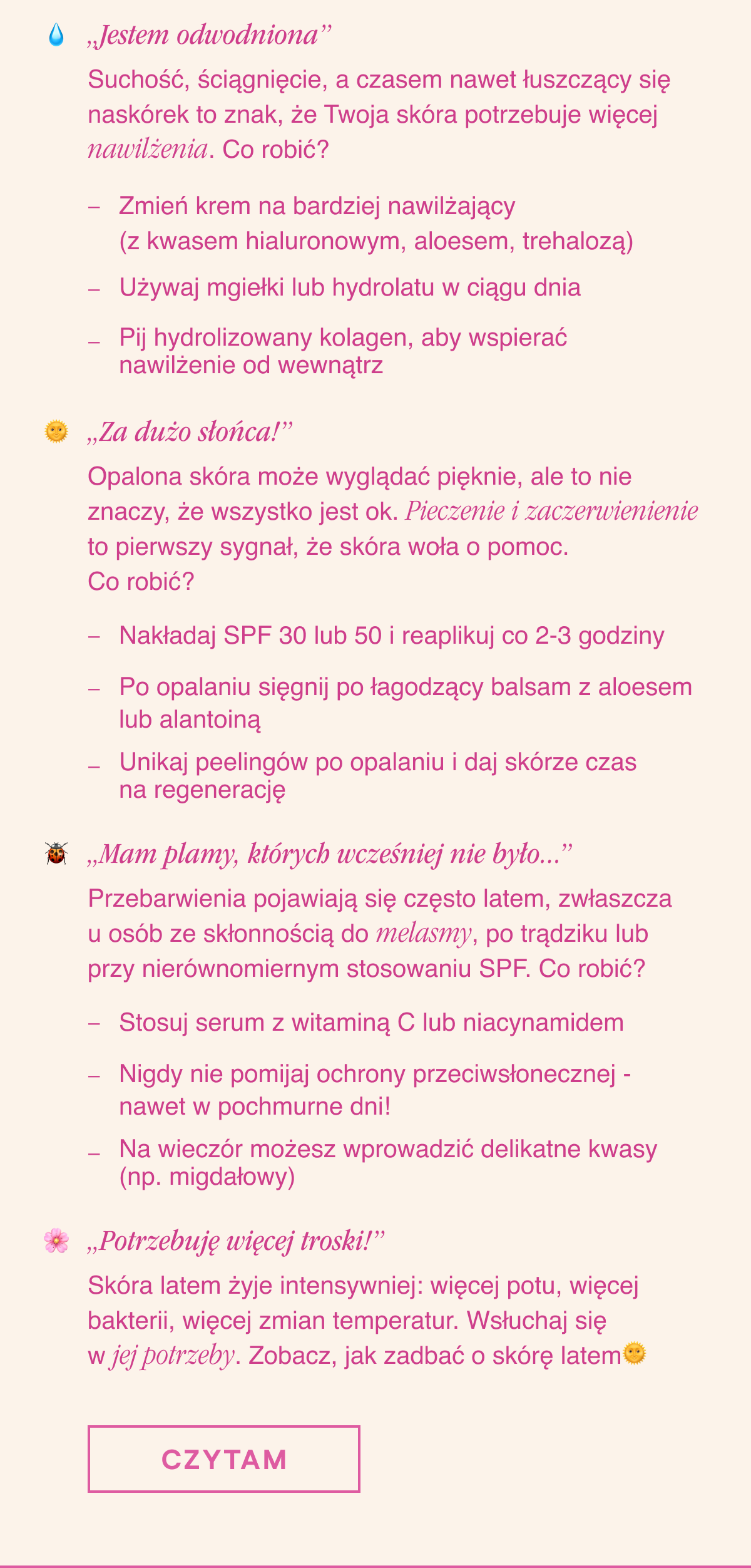 „Jestem odwodniona” . Suchość, ściągnięcie, a czasem nawet łuszczący się naskórek to znak, że Twoja skóra potrzebuje więcej nawilżenia. Co robić? Zmień krem na bardziej nawilżający (z kwasem hialuronowym, aloesem, trehalozą). Używaj mgiełki lub hydrolatu w ciągu dnia. Pij hydrolizowany kolagen, aby wspierać nawilżenie od wewnątrz. „Za dużo słońca”. Opalona skóra może wyglądać pięknie, ale to nie znaczy, że wszystko jest ok. Pieczenie i zaczerwienienie to pierwszy sygnał, że Twoja skóra woła o pomoc. Co robić?Nakładaj SPF 30 lub 50 i reaplikuj co 2-3 godziny. Po opalaniu sięgnij po łagodzący balsam z aloesem lub alantoiną. Unikaj peelingów po opalaniu i daj skórze czas na regenerację. „Mam plamy, których wcześniej nie było...”.
Przebarwienia pojawiają się często latem, zwłaszcza u osób ze skłonnością do melasmy, po trądziku lub przy nierównomiernym stosowaniu SPF. Co robić?Stosuj serum z witaminą C lub niacynamidem. Nigdy nie pomijaj ochrony przeciwsłonecznej - nawet w pochmurne dni. Na wieczór możesz wprowadzić delikatne kwasy (np. migdałowy). „Potrzebuję więcej troski”. Skóra latem żyje intensywniej: więcej potu, więcej bakterii, więcej zmian temperatur. Wsłuchaj się w jej potrzeby. Zobacz, jak zadbać o skórę latem. Czytam <-link