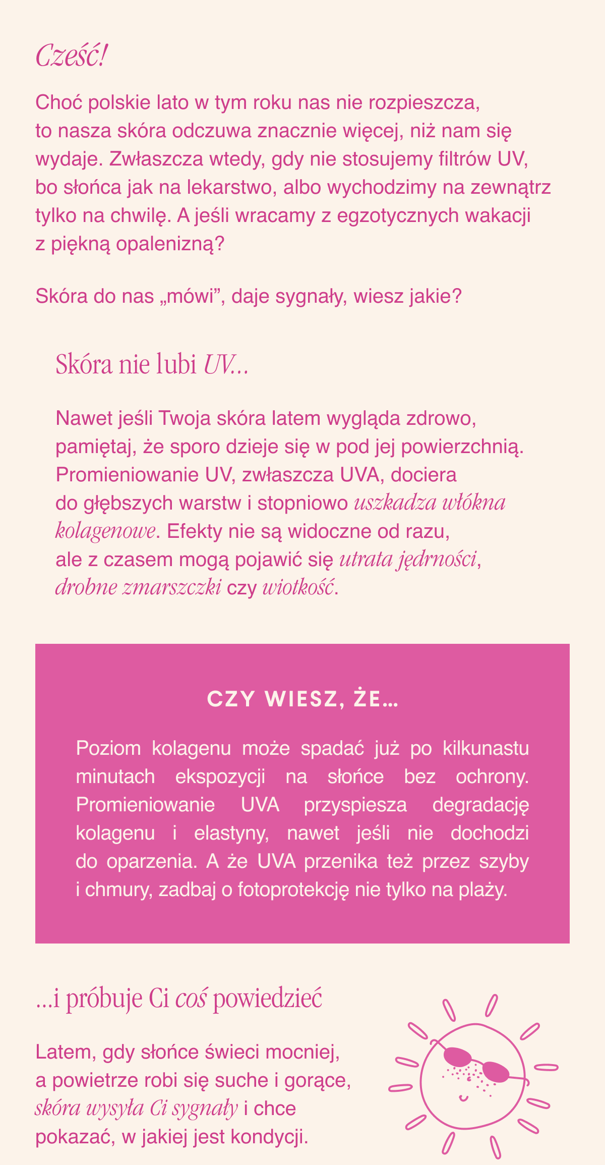 Cześć,Choć polskie lato w tym roku nas nie rozpieszcza, to nasza skóra odczuwa znacznie więcej, niż nam się wydaje. Zwłaszcza wtedy, gdy nie stosujemy filtrów UV, bo słońca jak na lekarstwo, albo wychodzimy na zewnątrz tylko na chwilę. A jeśli wracamy z egzotycznych wakacji z piękną opalenizną? Skóra do nas „mówi”, daje sygnały, wiesz jakie? Skóra nie lubi UV...Nawet jeśli Twoja skóra latem wygląda zdrowo, pamiętaj, że sporo dzieje się w pod jej powierzchnią. Promieniowanie UV, zwłaszcza UVA, dociera do głębszych warstw i stopniowo uszkadza włókna kolagenowe. Efekty nie są widoczne od razu, ale z czasem mogą pojawić się utrata jędrności, drobne zmarszczki czy wiotkość. Czy wiesz, że..Poziom kolagenu może spadać już po kilkunastu minutach
ekspozycji na słońce bez ochrony. Promieniowanie UVA przyspiesza degradację kolagenu i elastyny, nawet jeśli nie dochodzi do oparzenia. A że UVA przenika też przez szyby i chmury, zadbaj o fotoprotekcję nie tylko na plaży...i próbuje Ci coś powiedzieć. Latem, gdy słońce świeci mocniej, a powietrze robi się suche i gorące, skóra wysyła Ci sygnały i chce pokazać, w jakiej jest kondycji.