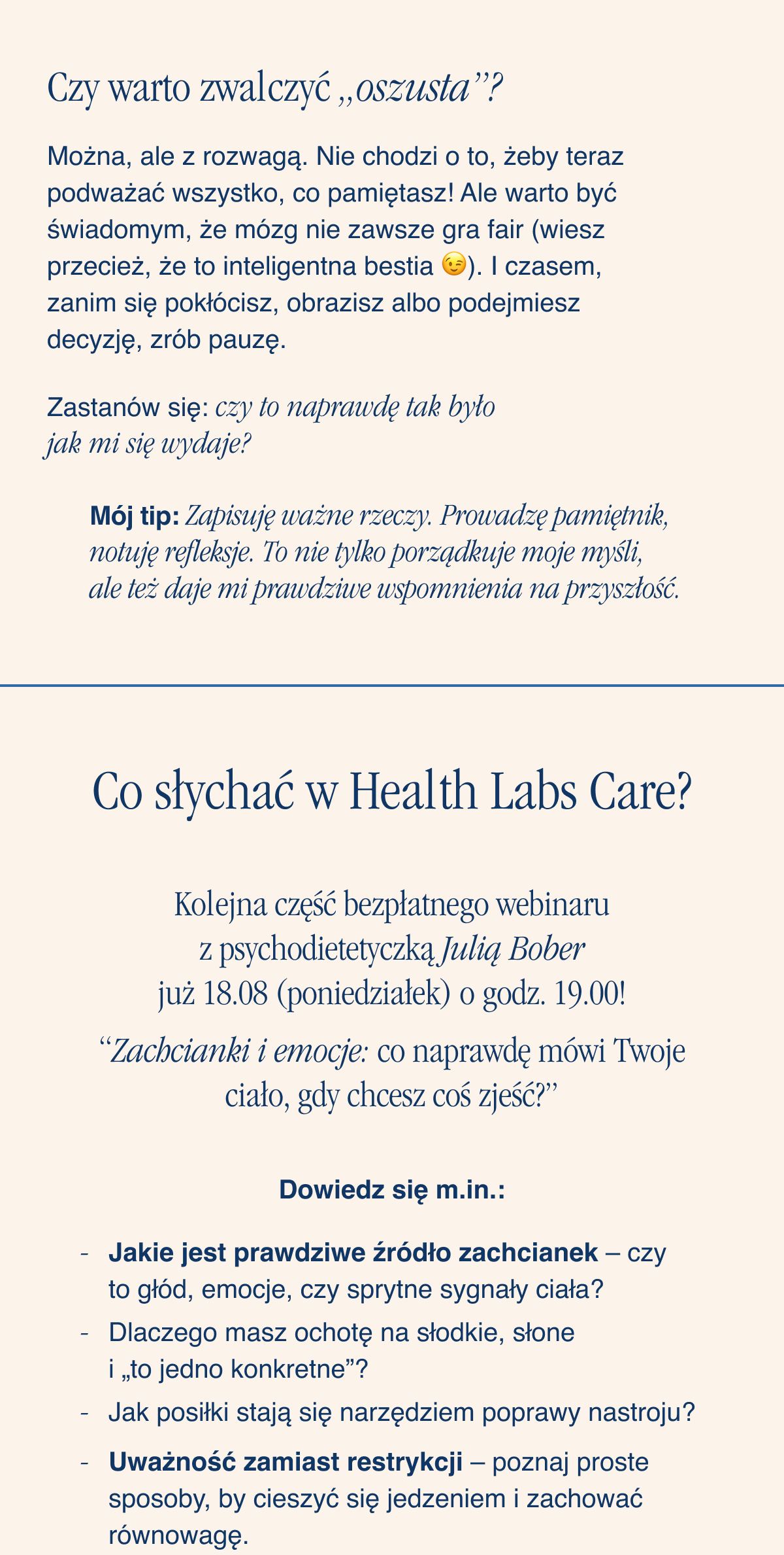 Czy warto zwalczyć „oszusta”?Można, ale z rozwagą. Nie chodzi o to, żeby teraz podważać wszystko, co pamiętasz. Ale warto być świadomym, że mózg nie zawsze gra fair (wiesz przecież, że to inteligentna bestia). I czasem, zanim się pokłócisz, obrazisz albo podejmiesz decyzję, zrób pauzę. Zastanów się: czy to naprawdę tak było jak mi się wydaje? Mój tip: Zapisuję ważne rzeczy. Prowadzę pamiętnik, notuję refleksje. To nie tylko porządkuje moje myśli, ale też daje mi prawdziwe wspomnienia na przyszłość. Co słychać w Health Labs Care? Kolejna część webinaru z psychodietetyczką Julią Bober już 18.08 (poniedziałek) o godz. 19.00. “Zachcianki i emocje: co naprawdę mówi Twoje ciało, gdy chcesz coś zjeść?” Dowiedz się: Jakie jest prawdziwe
źródło zachcianek - czy to głód, emocje, czy sprytne sygnały ciała? Dlaczego masz ochotę na słodkie, słone i „to jedno konkretne”? Jak posiłki stają się narzędziem poprawy nastroju? Uważność zamiast restrykcji - poznaj proste sposoby, by cieszyć się jedzeniem i zachować równowagę.