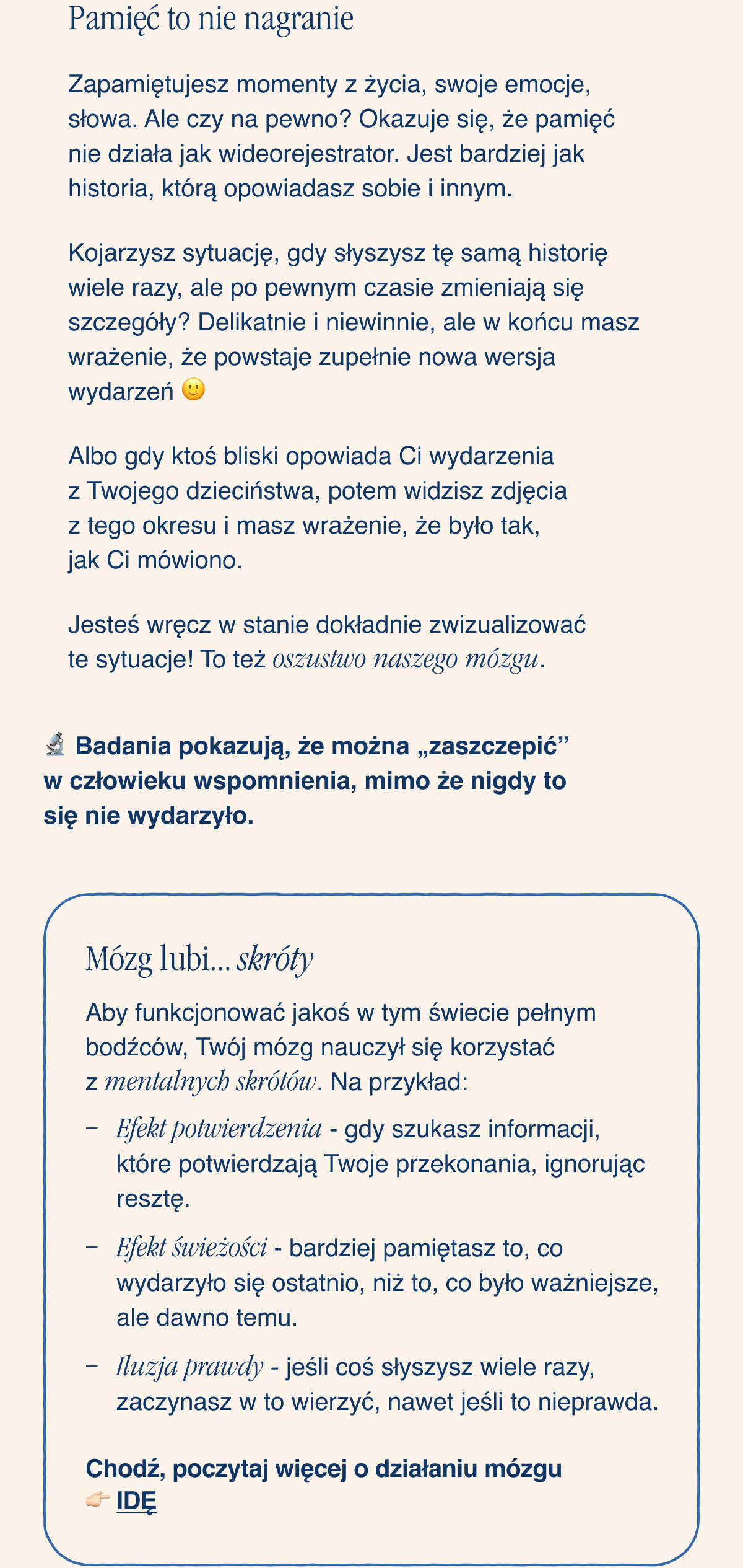 Pamięć to nie nagranie. Zapamiętujesz momenty z życia, swoje emocje, słowa. Ale czy na pewno? Okazuje się, że pamięć nie działa jak wideorejestrator. Jest bardziej jak historia, którą opowiadasz sobie i innym. Kojarzysz sytuację, gdy słyszysz tę samą historię wiele razy, ale po pewnym czasie zmieniają się szczegóły? Delikatnie i niewinnie, ale w końcu masz wrażenie, że powstaje zupełnie nowa wersja wydarzeń. Albo gdy ktoś bliski opowiada Ci wydarzenia z Twojego dzieciństwa, potem widzisz zdjęcia z tego okresu i masz wrażenie, że dokładnie pamiętasz, że było tak, jak Ci mówiono. Jesteś wręcz w stanie dokładnie zwizualizować te sytuacje. To też oszustwo naszego mózgu. Badania pokazują, że można „zaszczepić” w człowieku wspomnienia, mimo że
nigdy to się nie wydarzyło. Mózg lubi... skróty. Żebyś mógł jakoś funkcjonować w tym świecie pełnym bodźców, Twój mózg nauczył się korzystać z mentalnych skrótów. Na przykład: Efekt potwierdzenia - gdy szukasz informacji, które potwierdzają Twoje przekonania, ignorując resztę. Efekt świeżości - bardziej pamiętasz to, co wydarzyło się ostatnio, niż to, co było ważniejsze, ale dawno temu. Iluzja prawdy - jeśli coś słyszysz wiele razy, zaczynasz w to wierzyć, nawet jeśli to nieprawda. Chodź, poczytaj więcej o działaniu mózgu. Idę <-link