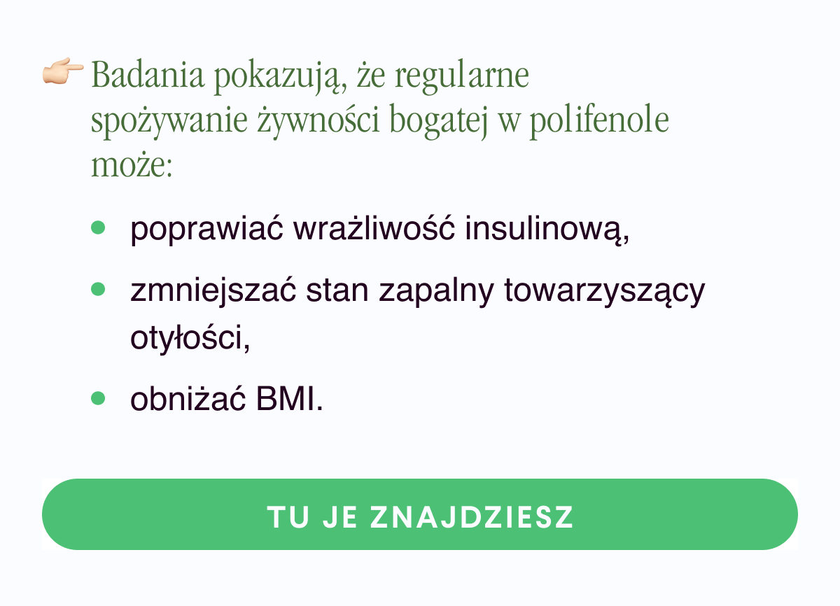 Badania pokazują, że regularne spożywanie żywności bogatej w polifenole może: poprawiać wrażliwość insulinową,zmniejszać stan zapalny towarzyszący otyłości,obniżać BMI.Tu je znajdziesz  <-link