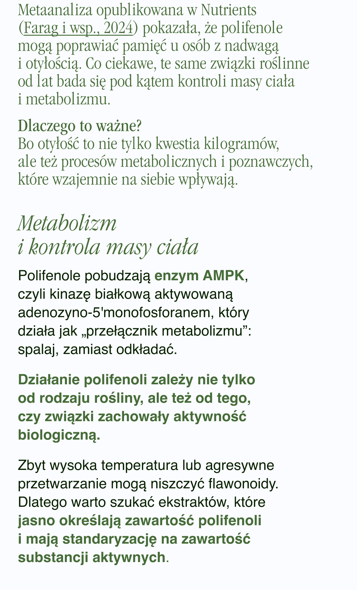Metaanaliza opublikowana w Nutrients (Farag i wsp., 2024) <-link pokazała, że polifenole mogą poprawiać pamięć u osób z nadwagą i otyłością. Co ciekawe, te same związki roślinne od lat bada się pod kątem kontroli masy ciała i metabolizmu.Dlaczego to ważne? Bo otyłość to nie tylko kwestia kilogramów, ale też procesów metabolicznych i poznawczych, które wzajemnie na siebie wpływają.Metabolizm i kontrola masy ciała. Polifenole pobudzają enzym AMPK, czyli kinazę białkową aktywowaną adenozyno-5'monofosforanem, który działa jak „przełącznik metabolizmu”: spalaj, zamiast odkładać. Działanie polifenoli zależy nie tylko od rodzaju rośliny, ale też od tego, czy związki zachowały aktywność biologiczną. Zbyt wysoka temperatura lub
agresywne przetwarzanie mogą niszczyć flawonoidy. Dlatego warto szukać ekstraktów, które jasno określają zawartość polifenoli i mają standaryzację na zawartość substancji aktywnych.