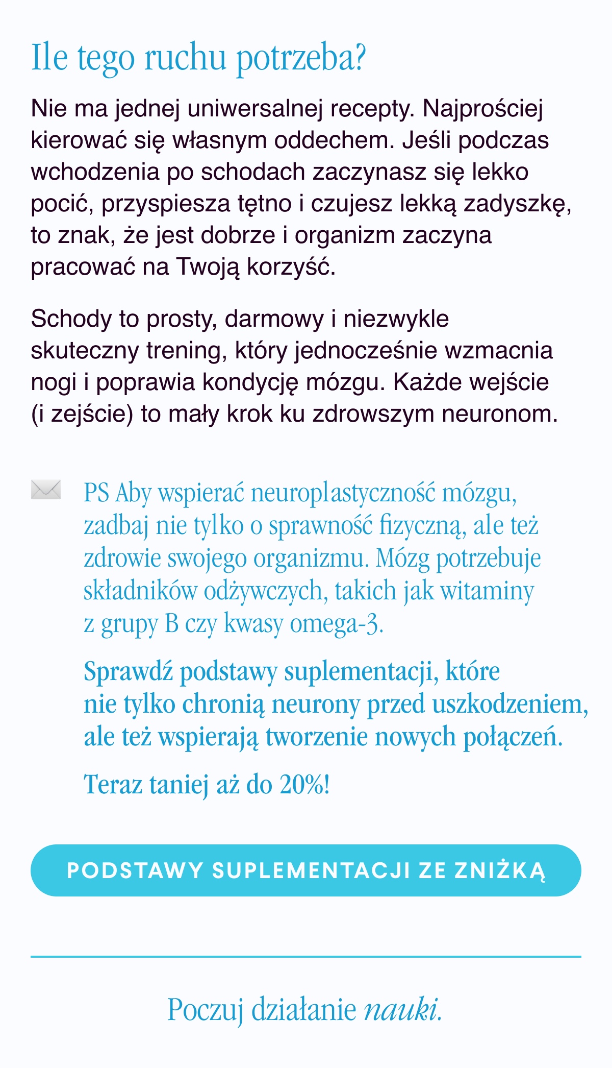 Ile tego ruchu potrzeba? Nie ma jednej uniwersalnej recepty. Najprościej kierować się własnym oddechem. Jeśli podczas wchodzenia po schodach zaczynasz się lekko pocić, przyspiesza tętno i czujesz lekką zadyszkę, to znak, że jest dobrze i organizm zaczyna pracować na Twoją korzyść.Schody to prosty, darmowy i niezwykle skuteczny trening, który jednocześnie wzmacnia nogi i poprawia kondycję mózgu. Każde wejście (i zejście) to mały krok ku zdrowszym neuronom. PS Aby wspierać neuroplastyczność mózgu, zadbaj nie tylko o sprawność fizyczną, ale też zdrowie swojego organizmu. Mózg potrzebuje składników odżywczych, takich jak witaminy z grupy B czy kwasy omega-3. Sprawdź podstawy suplementacji, które nie tylko chronią neurony przed uszkodzeniem,
ale też wspierają tworzenie nowych połączeń. Sięgam po podstawy suplementacji ze zniżką <-link