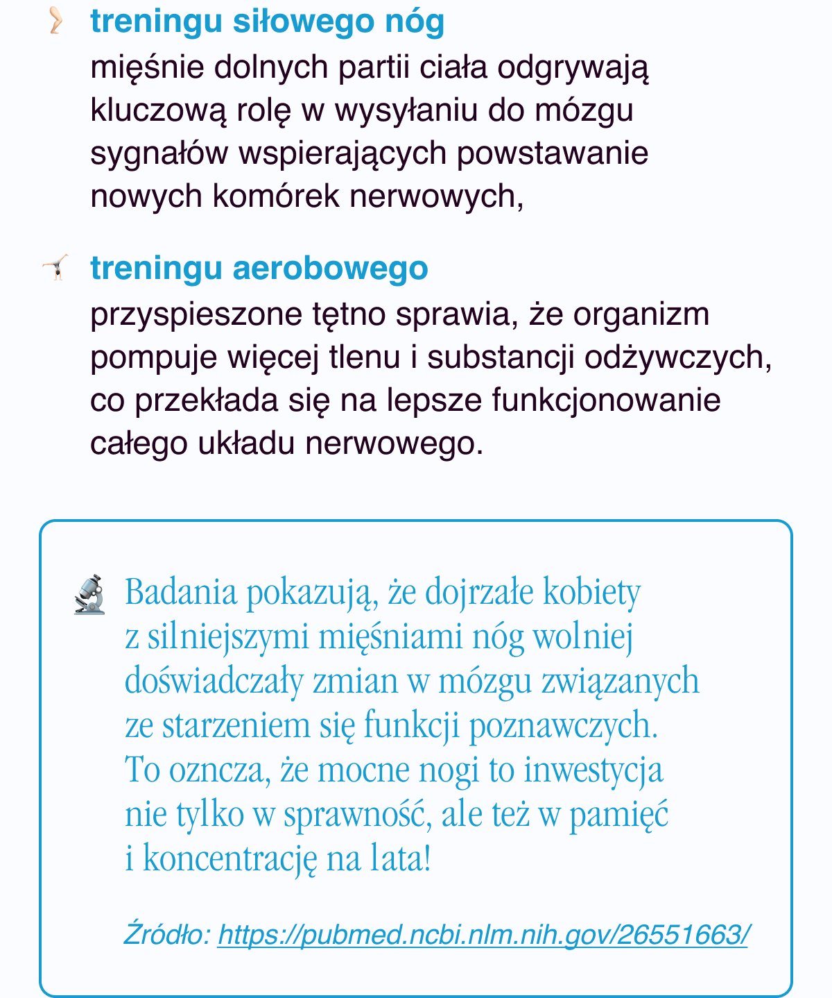 treningu siłowego nóg - mięśnie dolnych partii ciała odgrywają kluczową rolę w wysyłaniu do mózgu sygnałów wspierających powstawanie nowych komórek nerwowych, treningu aerobowego - przyspieszone tętno sprawia, że organizm pompuje więcej tlenu i substancji odżywczych, co przekłada się na lepsze funkcjonowanie całego układu nerwowego. Badania pokazują, że dojrzałe kobiety z silniejszymi mięśniami nóg wolniej doświadczały zmian w mózgu związanych ze starzeniem się funkcji poznawczych. To ozncza, że mocne nogi to inwestycja nie tylko w sprawność, ale też w pamięć i koncentrację na lata. Źródło: https://pubmed.ncbi.nlm.nih.gov/26551663/