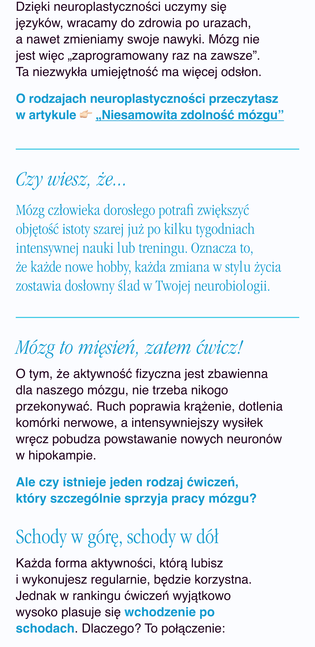 Dzięki neuroplastyczności uczymy się języków, wracamy do zdrowia po urazach, a nawet zmieniamy swoje nawyki. Mózg nie jest więc „zaprogramowany raz na zawsze”. Ta niezwykła umiejętność ma więcej odsłon. O rodzajach neuroplastyczności przeczytasz w artykule „Niesamowista zdolność mózgu”. Czy wiesz, że… Mózg człowieka dorosłego potrafi zwiększyć objętość istoty szarej już po kilku tygodniach intensywnej nauki lub treningu. Oznacza to, że każde nowe hobby, każda zmiana w stylu życia zostawia dosłowny ślad w Twojej neurobiologii. Mózg to mięsień, zatem ćwicz. O tym, że aktywność fizyczna jest zbawienna dla naszego mózgu, nie trzeba nikogo przekonywać. Ruch poprawia krążenie, dotlenia komórki nerwowe, a intensywniejszy
wysiłek wręcz pobudza powstawanie nowych neuronów w hipokampie. Ale czy istnieje jeden rodzaj ćwiczeń, który szczególnie sprzyja pracy mózgu?Schody w górę, schody w dół. Każda forma aktywności, którą lubisz i wykonujesz regularnie, będzie korzystna. Jednak w rankingu ćwiczeń wyjątkowo wysoko plasuje się wchodzenie po schodach. Dlaczego? To połączenie: