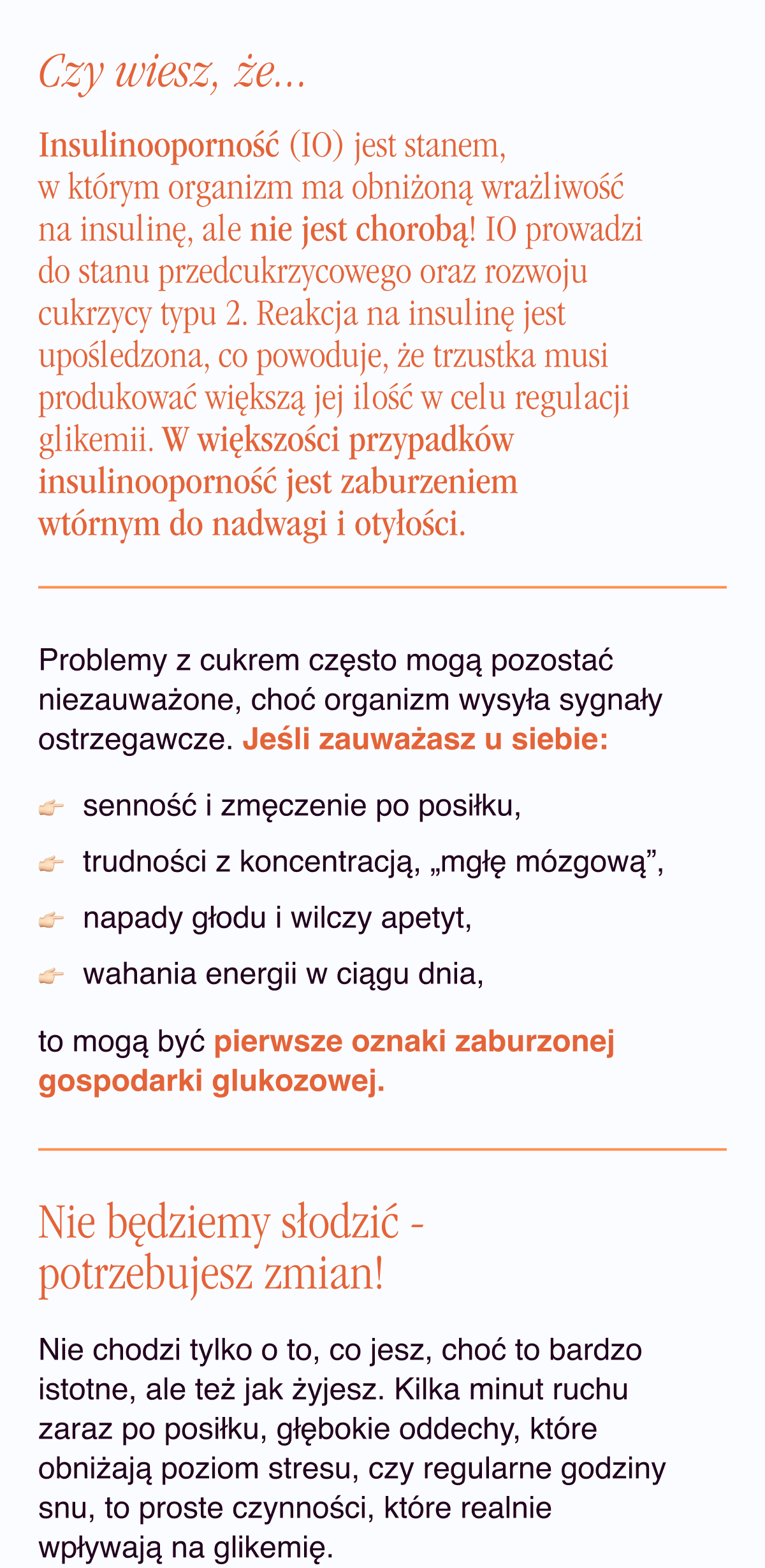 Czy wiesz, że... Insulinooporność (IO) jest stanem, w którym organizm ma obniżoną wrażliwość na insulinę, ale nie jest chorobą. IO prowadzi do stanu przedcukrzycowego oraz rozwoju cukrzycy typu 2. Reakcja na insulinę jest upośledzona, co powoduje, że trzustka musi produkować większą jej ilość w celu regulacji glikemii. W większości przypadków insulinooporność jest zaburzeniem wtórnym do nadwagi i otyłości.Problemy z cukrem często mogą pozostać niezauważone, choć organizm wysyła sygnały ostrzegawcze. Jeśli zauważasz u siebie: senność i zmęczenie po posiłku, trudności z koncentracją, „mgłę mózgową”, napady głodu i wilczy apetyt, wahania energii w ciągu dnia, to mogą być pierwsze oznaki zaburzonej gospodarki glukozowej.
Nie będziemy słodzić - potrzebujesz zmian. Nie chodzi tylko o to, co jesz, choć to bardzo istotne, ale też jak żyjesz. Kilka minut ruchu zaraz po posiłku, głębokie oddechy, które obniżają poziom stresu, czy regularne godziny snu, to proste czynności, które realnie wpływają na glikemię.
