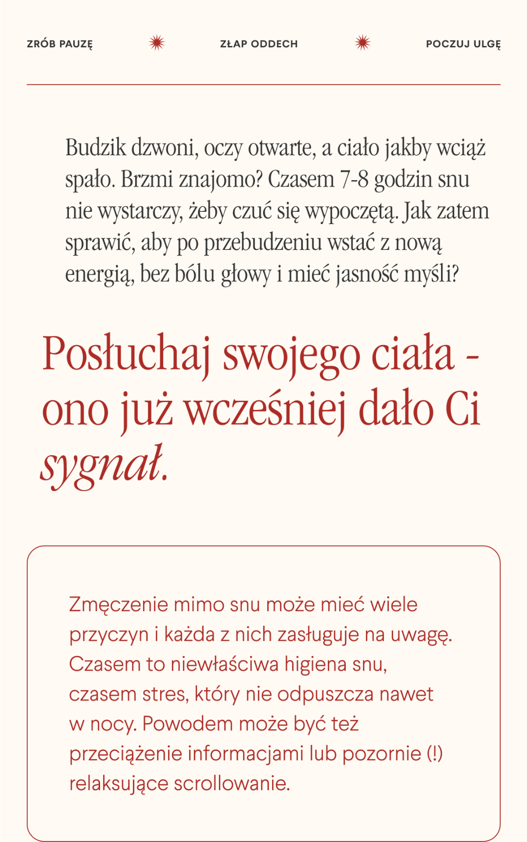 Zrób pauzę. Złap oddech. Poczuj ulgę. Budzik dzwoni, oczy otwarte, a ciało jakby wciąż spało. Brzmi znajomo? Czasem 7-8 godzin snu nie wystarczy, żeby czuć się wypoczętą. Jak zatem sprawić, aby po przebudzeniu wstać z nową energią, bez bólu głowy i mieć jasność myśli? Posłuchaj swojego ciała - ono już wcześniej dało Ci sygnał.Zmęczenie mimo snu może mieć wiele przyczyn i każda z nich zasługuje na uwagę. Czasem to niewłaściwa higiena snu, czasem stres, który nie odpuszcza nawet w nocy. Powodem może być też przeciążenie informacjami lub pozornie relaksujące scrollowanie.