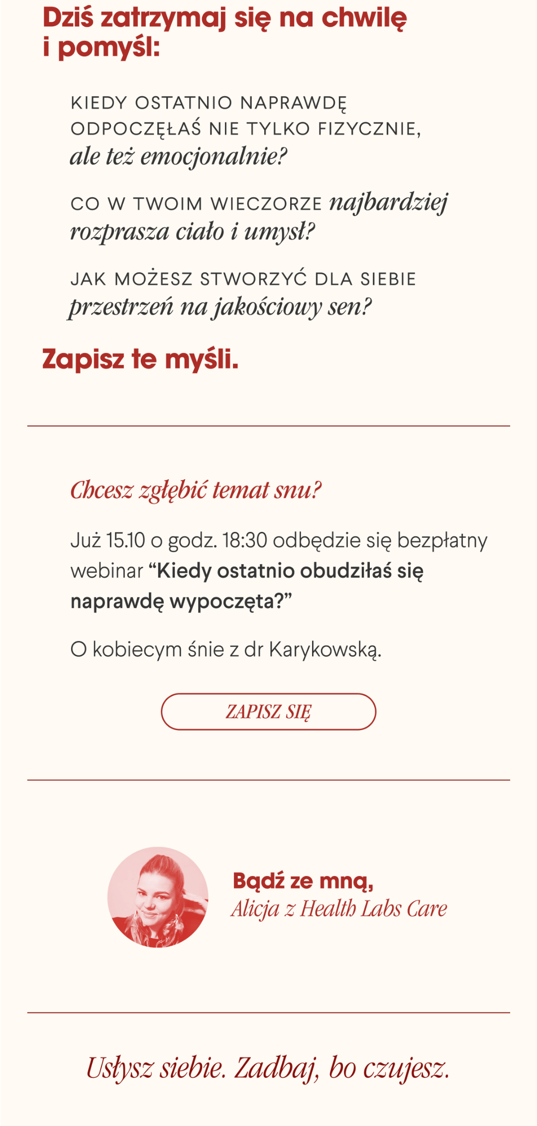 Dziś zatrzymaj się na chwilę i pomyśl: Kiedy ostatnio naprawdę odpoczęłaś nie tylko fizycznie, ale też emocjonalnie? Co w Twoim wieczorze najbardziej rozprasza ciało i umysł? Jak możesz stworzyć dla siebie przestrzeń na jakościowy sen?Zapisz te myśli. Chcesz zgłębić temat snu ? Już 15.10 o godz. 18:30 odbędzie się bezpłatny webinar “Kiedy ostatnio obudziłaś się naprawdę wypoczęta?” O kobiecym śnie z dr Karykowską. Zapisz się <- Link Bądź ze mną,Alicja z Health Labs Care