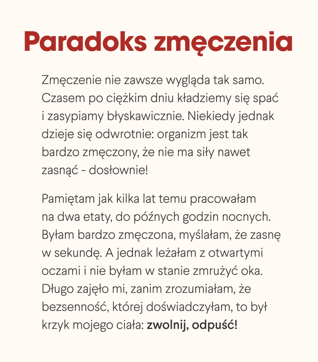 Paradoks zmęczenia. Zmęczenie nie zawsze wygląda tak samo. Czasem po ciężkim dniu kładziemy się spać i zasypiamy błyskawicznie. Niekiedy jednak dzieje się odwrotnie: organizm jest tak bardzo zmęczony, że nie ma siły nawet zasnąć - dosłownie. Pamiętam jak kilka lat temu pracowałam na dwa etaty, do późnych godzin nocnych. Byłam bardzo zmęczona, myślałam, że zasnę w sekundę. A jednak leżałam z otwartymi oczami i nie byłam w stanie zmrużyć oka. Długo zajęło mi, zanim zrozumiałam, że bezsenność, której doświadczyłam, to był krzyk mojego ciała: zwolnij, odpuść.