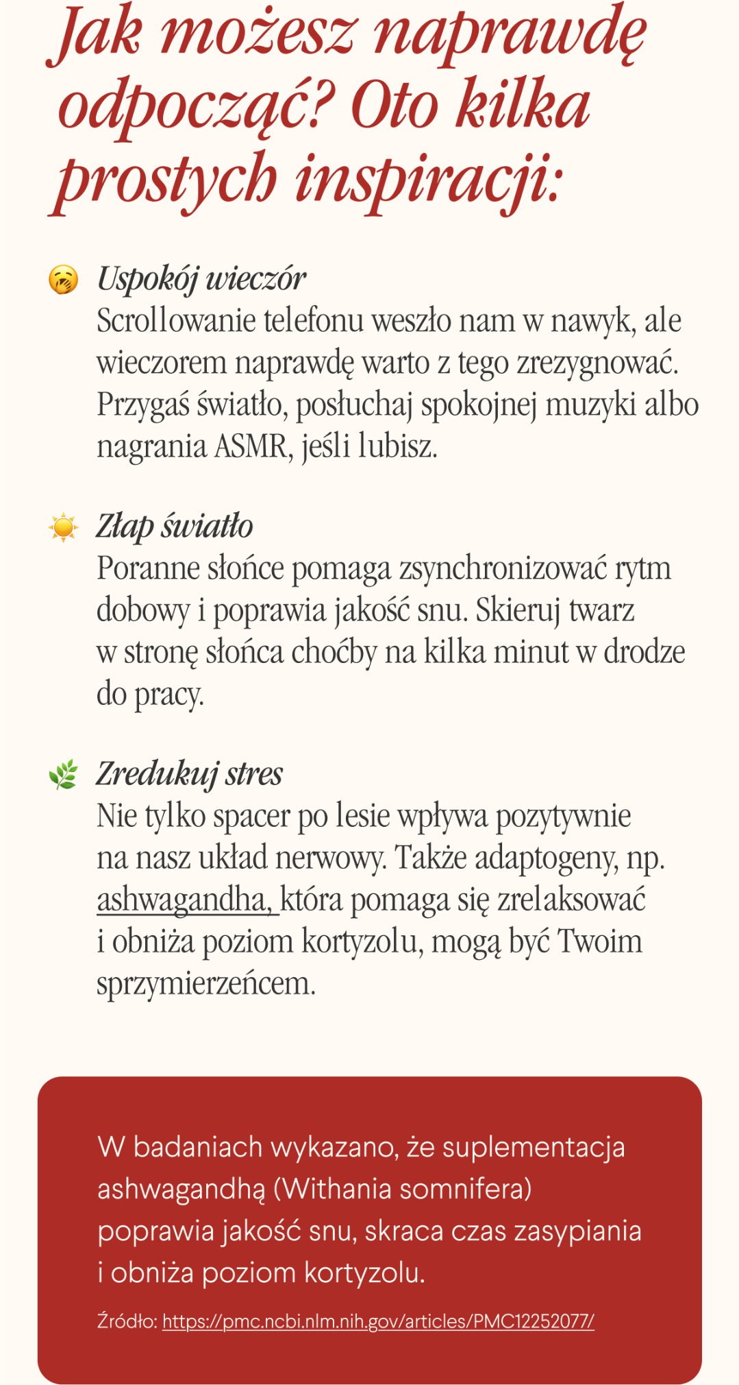 Jak możesz naprawdę odpocząć? Oto kilka prostych inspiracji: Uspokój wieczór. Scrollowanie telefonu weszło nam w nawyk, ale wieczorem naprawdę warto z tego zrezygnować. Przygaś światło, posłuchaj spokojnej muzyki albo nagrania ASMR, jeśli lubisz. Złap światło. Poranne słońce pomaga zsynchronizować rytm dobowy i poprawia jakość snu. Skieruj twarz w stronę słońca choćby na kilka minut w drodze do pracy. Zredukuj stres. Nie tylko spacer po lesie wpływa pozytywnie na nasz układ nerwowy. Także adaptogeny, np. ashwagandha, która pomaga się zrelaksować i obniża poziom kortyzolu, mogą być Twoim sprzymierzeńcem. W badaniach wykazano, że suplementacja ashwagandhą (Withania somnifera) poprawia jakość snu, skraca czas zasypiania i obniża poziom kortyzolu.
Źródło <- Link