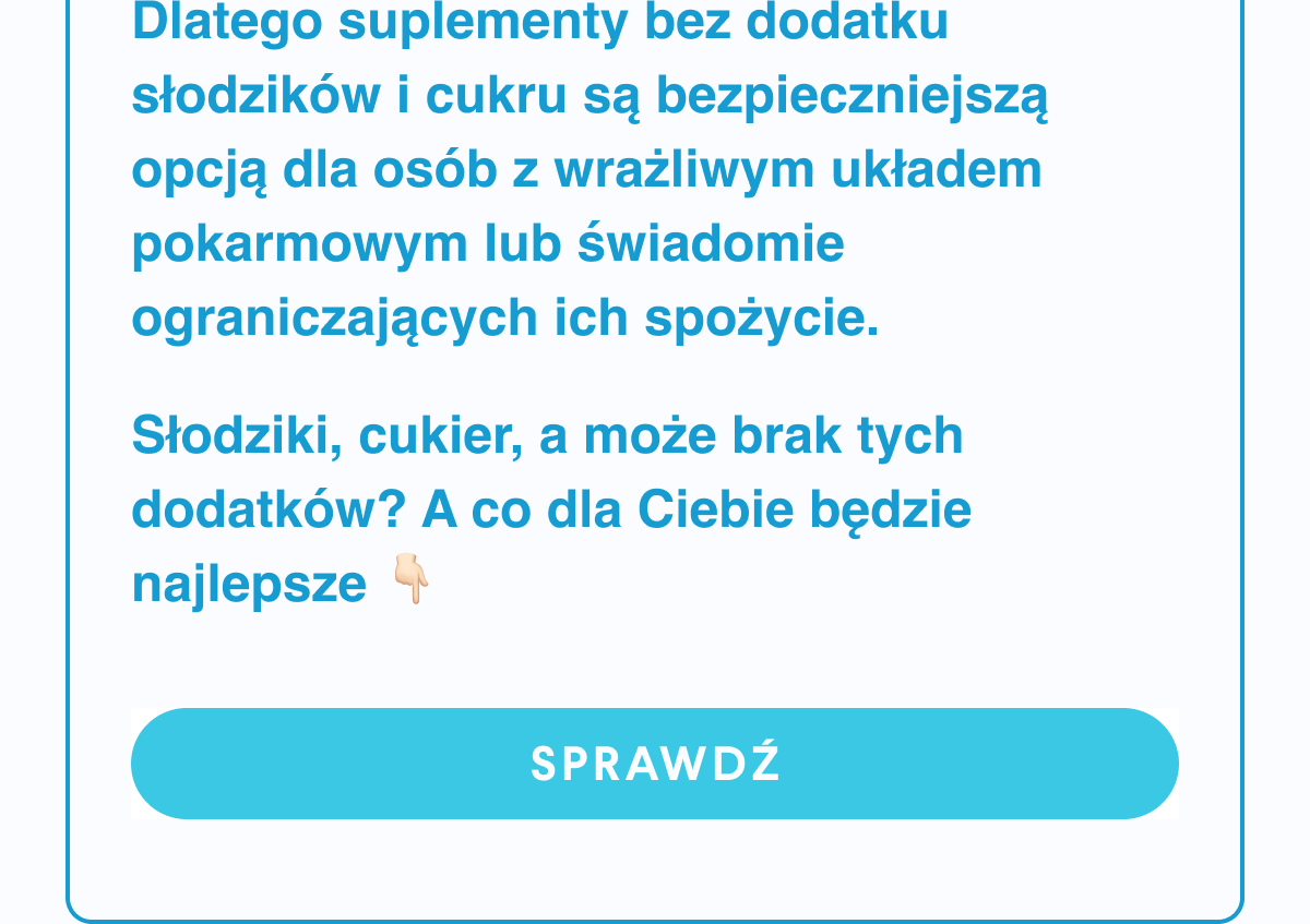 Dlatego suplementy bez dodatku słodzików i cukru są bezpieczniejszą opcją dla osób z wrażliwym układem pokarmowym lub świadomie ograniczających ich spożycie.Słodziki, cukier, a może brak tych dodatków? A co dla Ciebie będzie najlepsze? sprawdź <- Link