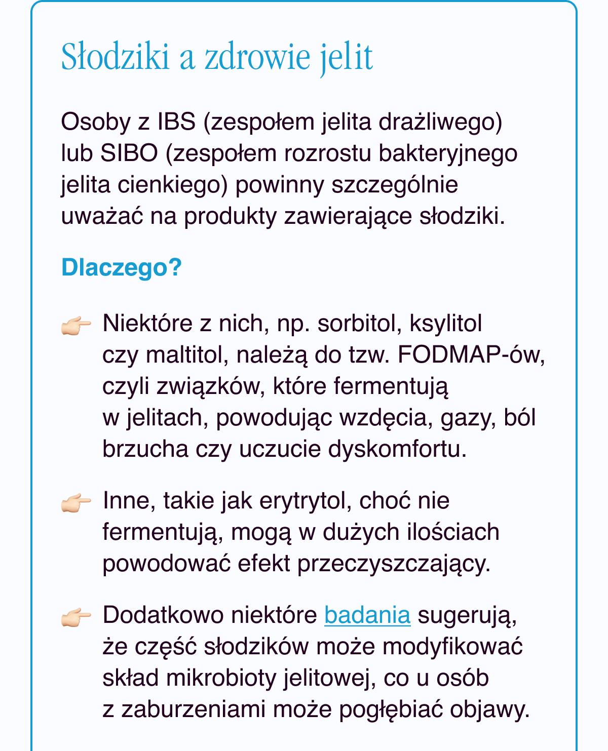 Słodziki a zdrowie jelit. Osoby z IBS (zespołem jelita drażliwego) lub SIBO (zespołem rozrostu bakteryjnego jelita cienkiego) powinny szczególnie uważać na produkty zawierające słodziki. Dlaczego? Niektóre z nich, np. sorbitol, ksylitol czy maltitol, należą do tzw. FODMAP-ów, czyli związków, które fermentują w jelitach, powodując wzdęcia, gazy, ból brzucha czy uczucie dyskomfortu. Inne, takie jak erytrytol, choć nie fermentują, mogą w dużych ilościach powodować efekt przeczyszczający.Dodatkowo niektóre badania <- Link sugerują, że część słodzików może modyfikować skład mikrobioty jelitowej, co u osób z zaburzeniami może pogłębiać objawy.