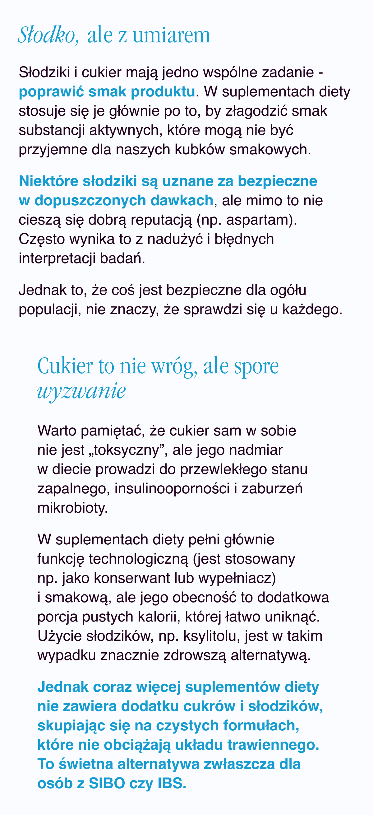 Słodko, ale z umiarem. Słodziki i cukier mają jedno wspólne zadanie - poprawić smak produktu. W suplementach diety stosuje się je głównie po to, by złagodzić smak substancji aktywnych, które mogą nie być przyjemne dla naszych kubków smakowych. Niektóre słodziki są uznane za bezpieczne w dopuszczonych dawkach, ale mimo to nie cieszą się dobrą reputacją (np. aspartam). Często wynika to z nadużyć i błędnych interpretacji badań. Jednak to, że coś jest bezpieczne dla ogółu populacji, nie znaczy, że sprawdzi się u każdego. Cukier to nie wróg, ale spore wyzwanie. Warto pamiętać, że cukier sam w sobie nie jest „toksyczny”, ale jego nadmiar w diecie prowadzi do przewlekłego stanu zapalnego, insulinooporności i zaburzeń mikrobioty.  W
suplementach diety pełni głównie funkcję technologiczną (jest stosowany np. jako konserwant lub wypełniacz) i smakową, ale jego obecność to dodatkowa porcja pustych kalorii, której łatwo uniknąć. Użycie słodzików, np. ksylitolu, jest w takim wypadku znacznie zdrowszą alternatywą. Jednak coraz więcej suplementów diety nie zawiera dodatku cukrów i słodzików, skupiając się na czystych formułach, które nie obciążają układu trawiennego. To świetna alternatywa zwłaszcza dla osób z SIBO czy IBS.