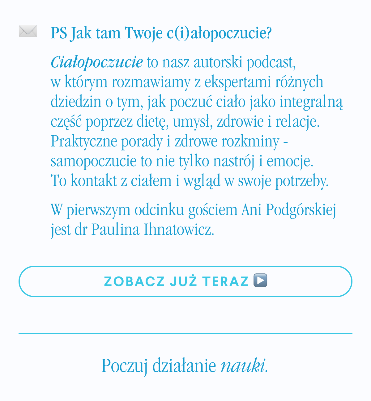 PS Jak tam Twoje c(i)ałopoczucie? Ciałopoczucie to nasz autorski podcast, w którym rozmawiamy z ekspertami różnych dziedzin o tym, jak poczuć ciało jako integralną część poprzez dietę, umysł, zdrowie i relacje. Praktyczne porady i zdrowe rozkminy - samopoczucie to nie tylko nastrój i emocje. To kontakt z ciałem i wgląd w swoje potrzeby.W pierwszym odcinku gościem Ani Podgórskiej jest dr Paulina Ihnatowicz. Zobacz już teraz <- Link