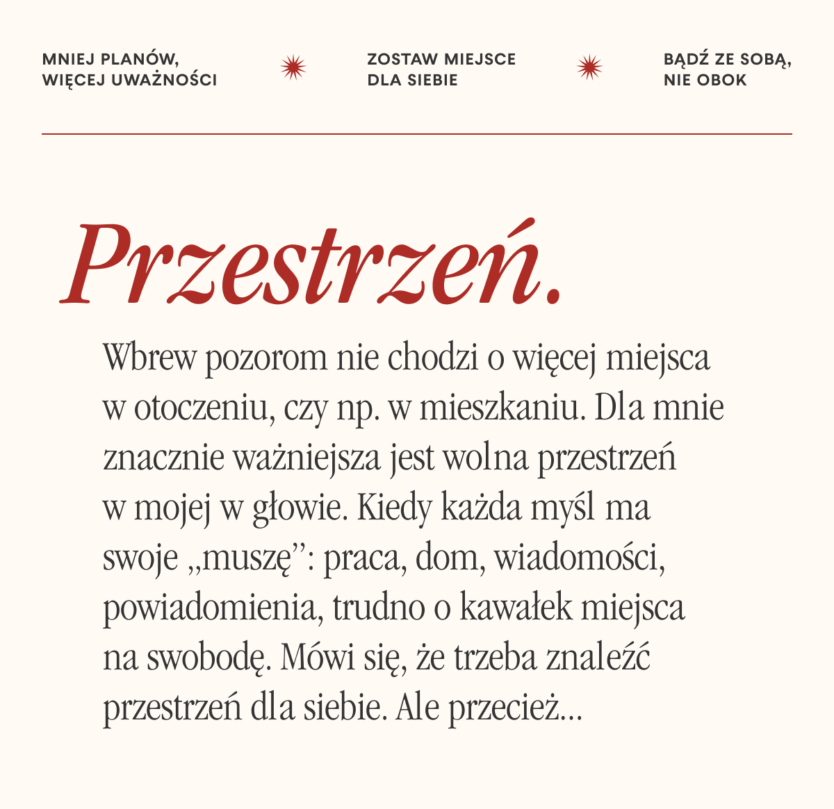 Mniej planów, więcej uważności. Zostaw miejsce dla siebie. Bądź ze sobą, nie obok.Przestrzeń. Wbrew pozorom nie chodzi o więcej miejsca w otoczeniu, czy np. w mieszkaniu. Dla mnie znacznie ważniejsza jest wolna przestrzeń w mojej w głowie. Kiedy każda myśl ma swoje „muszę”: praca, dom, wiadomości, powiadomienia, trudno o kawałek miejsca na swobodę. Mówi się, że trzeba znaleźć przestrzeń dla siebie. Ale przecież...