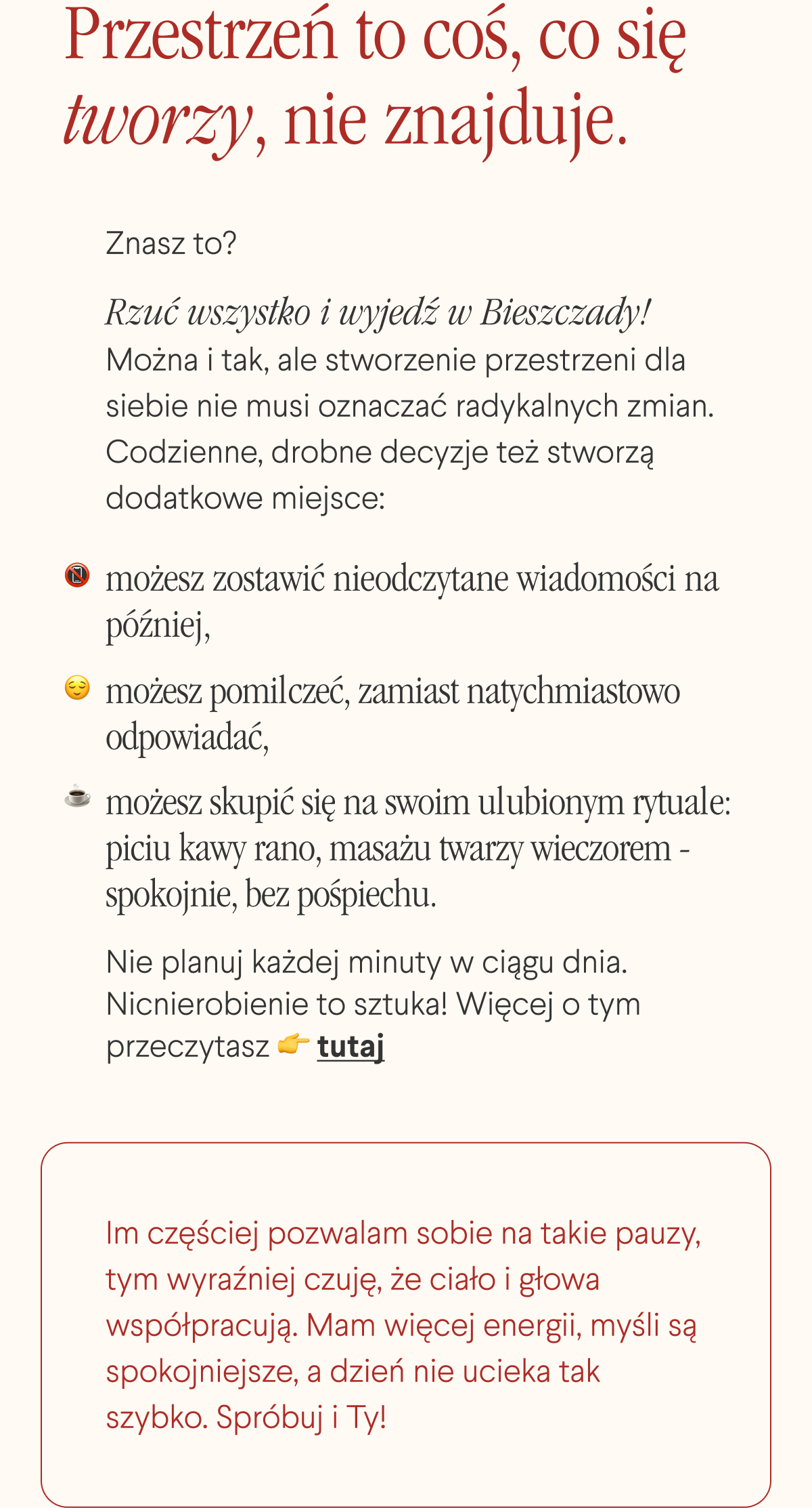 Przestrzeń to coś, co się tworzy, nie znajduje. Znasz to? ”Rzuć wszystko i wyjedź w Bieszczady.” Można i tak, ale stworzenie przestrzeni dla siebie nie musi oznaczać radykalnych zmian. Codzienne, drobne decyzje też stworzą dodatkowe miejsce: możesz zostawić nieodczytane wiadomości na później, możesz pomilczeć, zamiast natychmiastowo odpowiadać, możesz skupić się na swoim ulubionym rytuale: piciu kawy rano, masażu twarzy wieczorem - spokojnie, bez pośpiechu. Nie planuj każdej minuty w ciągu dnia. Nicnierobienie to sztuka. Więcej o tym przeczytasz tutaj. <- Link Im częściej pozwalam sobie na takie pauzy, tym wyraźniej czuję, że ciało i głowa współpracują. Mam więcej energii, myśli są spokojniejsze, a dzień nie ucieka tak szybko.
Spróbuj i Ty.