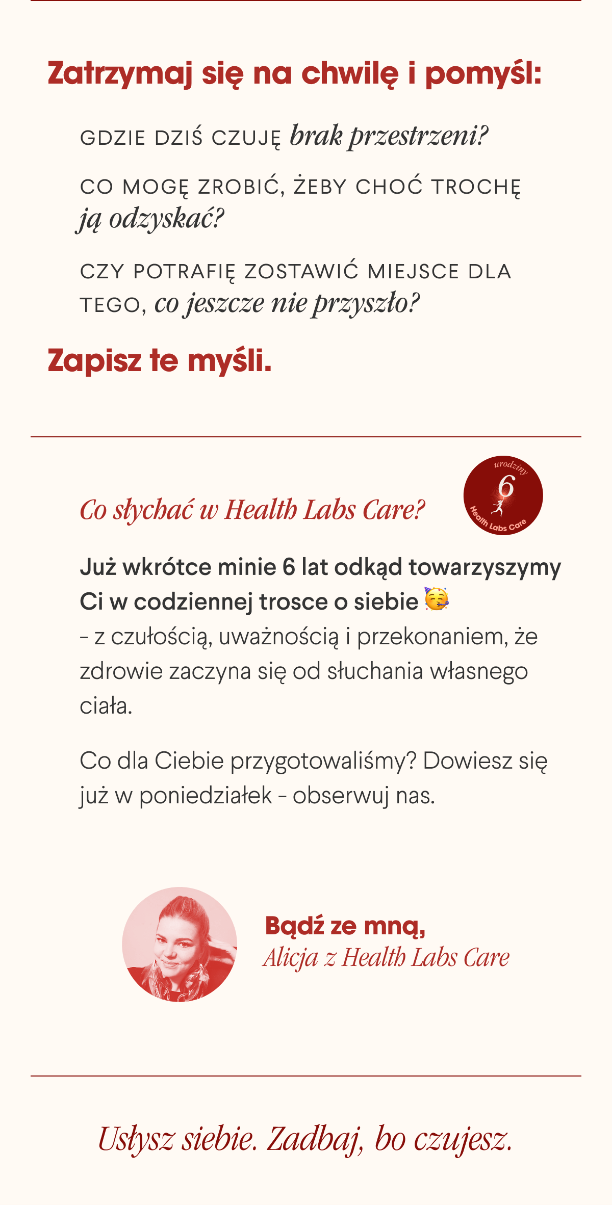 Zatrzymaj się na chwilę i pomyśl: Gdzie dziś czuję brak przestrzeni? Co mogę zrobić, żeby choć trochę ją odzyskać? Czy potrafię zostawić miejsce dla tego, co jeszcze nie przyszło?Zapisz te myśli. Co słychać w Health Labs Care? Już wkrótce minie 6 lat odkąd towarzyszymy Ci w codziennej trosce o siebie - z czułością, uważnością i przekonaniem, że zdrowie zaczyna się od słuchania własnego ciała. Co dla Ciebie przygotowaliśmy? Dowiesz się już w poniedziałek - obserwuj nas. Bądź ze mną, Alicja z Health Labs Care Usłysz siebie. Zadbaj, bo czujesz.