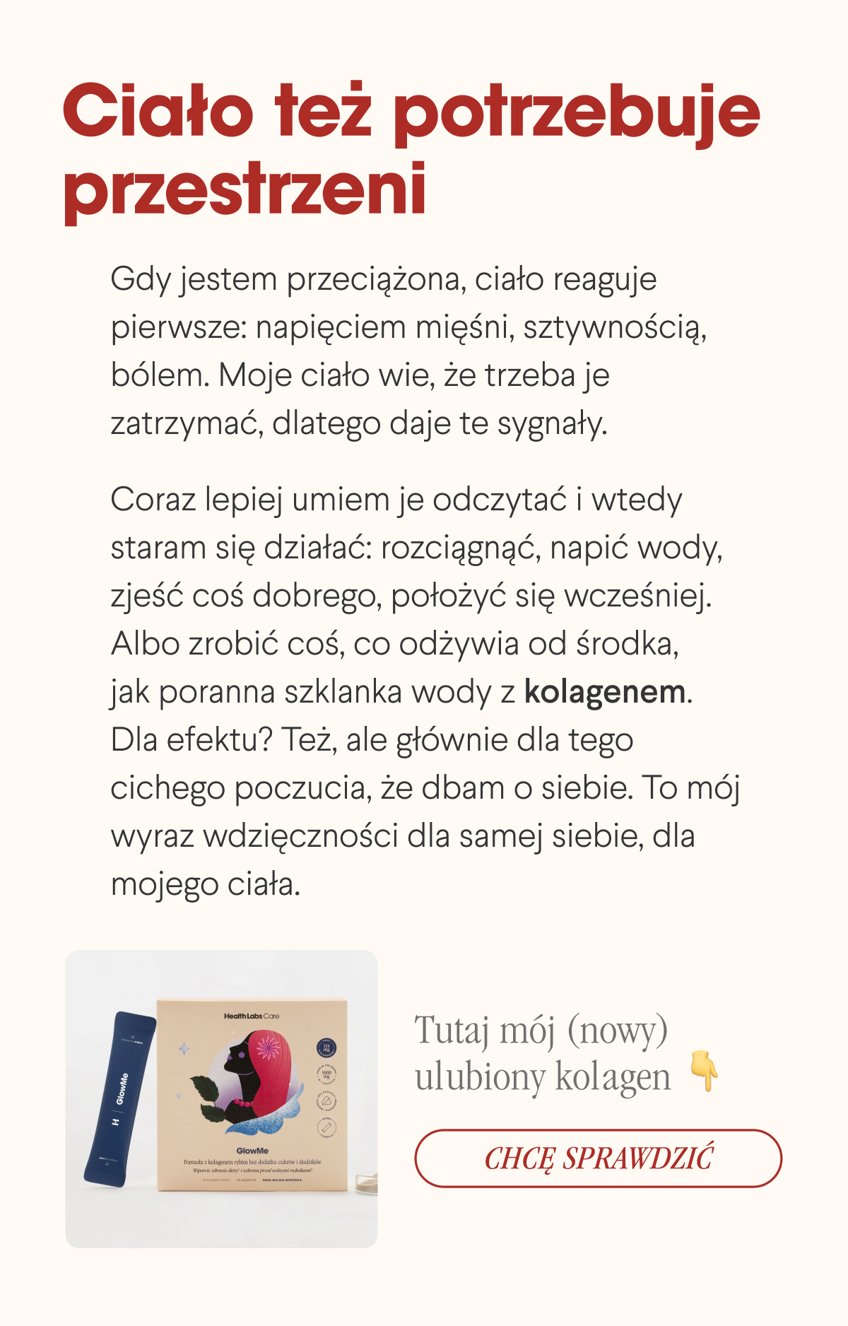 Ciało też potrzebuje przestrzeni. Gdy jestem przeciążona, ciało reaguje pierwsze: napięciem mięśni, sztywnością, bólem. Moje ciało wie, że trzeba je zatrzymać, dlatego daje te sygnały.Coraz lepiej umiem je odczytać i wtedy staram się działać: rozciągnąć, napić wody, zjeść coś dobrego, położyć się wcześniej. Albo zrobić coś, co odżywia od środka, jak poranna szklanka wody z kolagenem. Dla efektu? Też, ale głównie dla tego cichego poczucia, że dbam o siebie. To mój wyraz wdzięczności dla samej siebie, dla mojego ciała. Tutaj mój (nowy) ulubiony kolagen Chcę sprawdzić <- Link