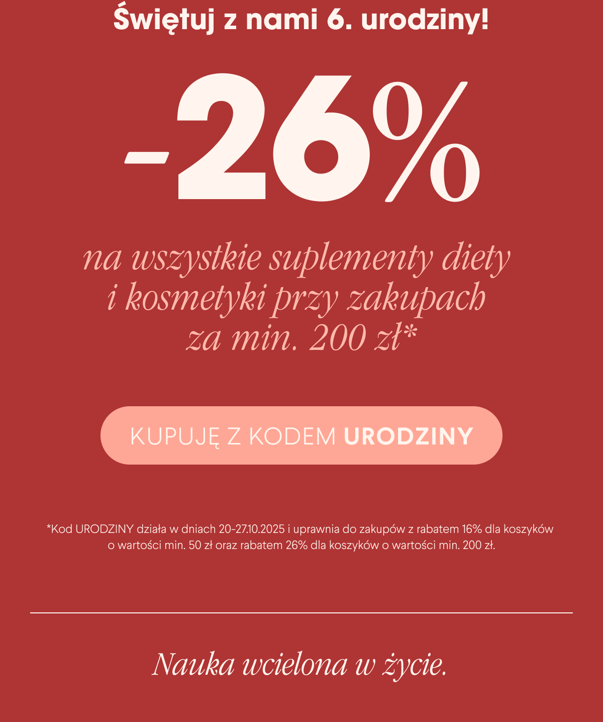Świętuj z nami 6. urodziny. -26% na wszystkie suplementy diety i kosmetyki przy zakupach za min. 200 zł*. Kupuję z kodem urodziny <- Link Kod Urodziny działa w dniach 20-27.10.2025 i uprawnia do zakupów z rabatem 16% dla koszyków o wartości min. 50 zł oraz rabatem -26% dla koszyków o wartości min. 200 zł.