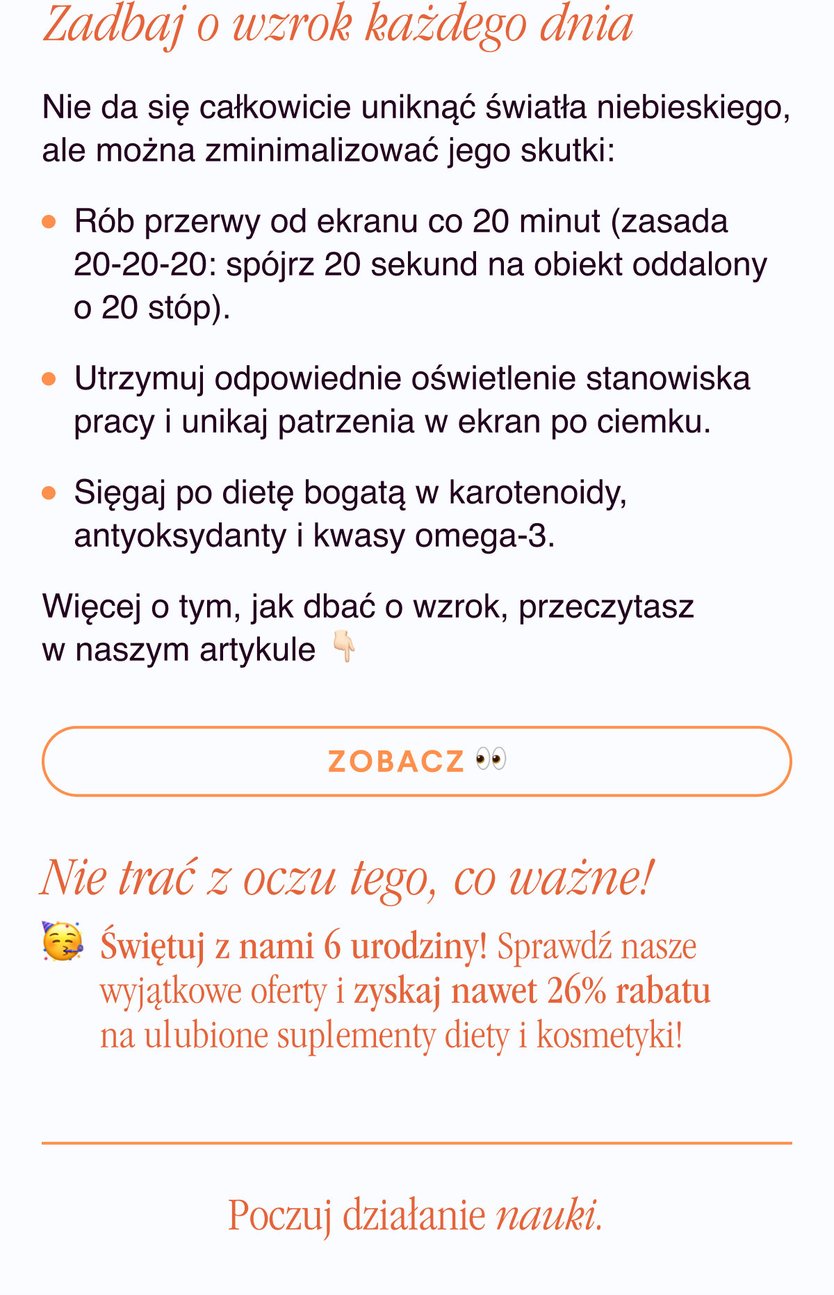 Zadbaj o wzrok każdego dnia. Nie da się całkowicie uniknąć światła niebieskiego, ale można zminimalizować jego skutki: Rób przerwy od ekranu co 20 minut (zasada 20-20-20: spójrz 20 sekund na obiekt oddalony o 20 stóp). Utrzymuj odpowiednie oświetlenie stanowiska pracy i unikaj patrzenia w ekran po ciemku.Sięgaj po dietę bogatą w karotenoidy, antyoksydanty i kwasy omega-3.Więcej o tym, jak dbać o wzrok, przeczytasz w naszym artykule. Zobacz <- Link Nie trać z oczu tego, co ważne.PS Świętuj z nami 6 urodziny. Sprawdź nasze wyjątkowe oferty i zyskaj nawet 26% rabatu na ulubione suplementy diety i kosmetyki.