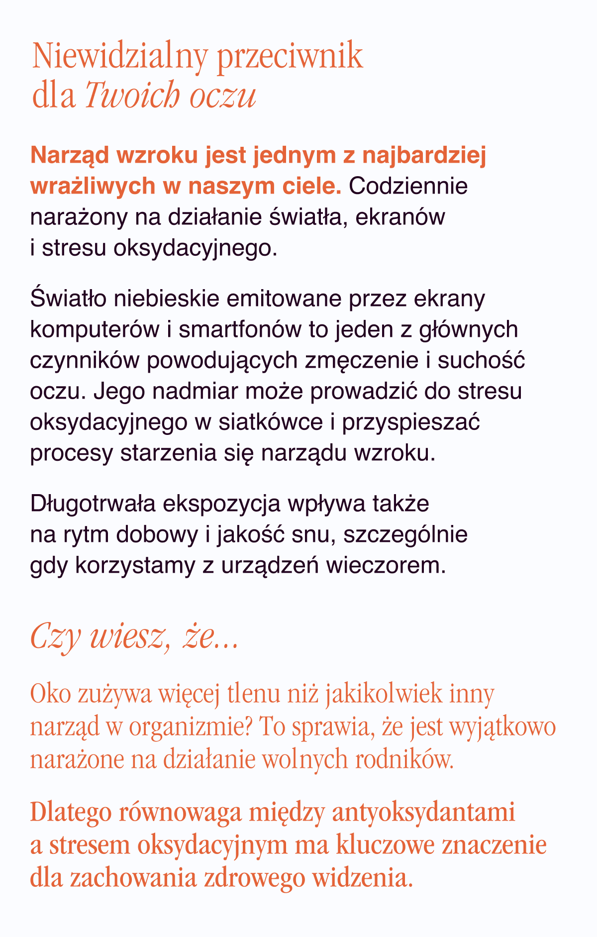 Niewidzialny przeciwnik dla Twoich oczu. Narząd wzroku jest jednym z najbardziej wrażliwych w naszym ciele. Codziennie narażony na działanie światła, ekranów i stresu oksydacyjnego. Światło niebieskie emitowane przez ekrany komputerów i smartfonów to jeden z głównych czynników powodujących zmęczenie i suchość oczu. Jego nadmiar może prowadzić do stresu oksydacyjnego w siatkówce i przyspieszać procesy starzenia się narządu wzroku. Długotrwała ekspozycja wpływa także na rytm dobowy i jakość snu, szczególnie gdy korzystamy z urządzeń wieczorem. Czy wiesz, że… Oko zużywa więcej tlenu niż jakikolwiek inny narząd w organizmie? To sprawia, że jest wyjątkowo narażone na działanie wolnych rodników. Dlatego równowaga między
antyoksydantami a stresem oksydacyjnym ma kluczowe znaczenie dla zachowania zdrowego widzenia.