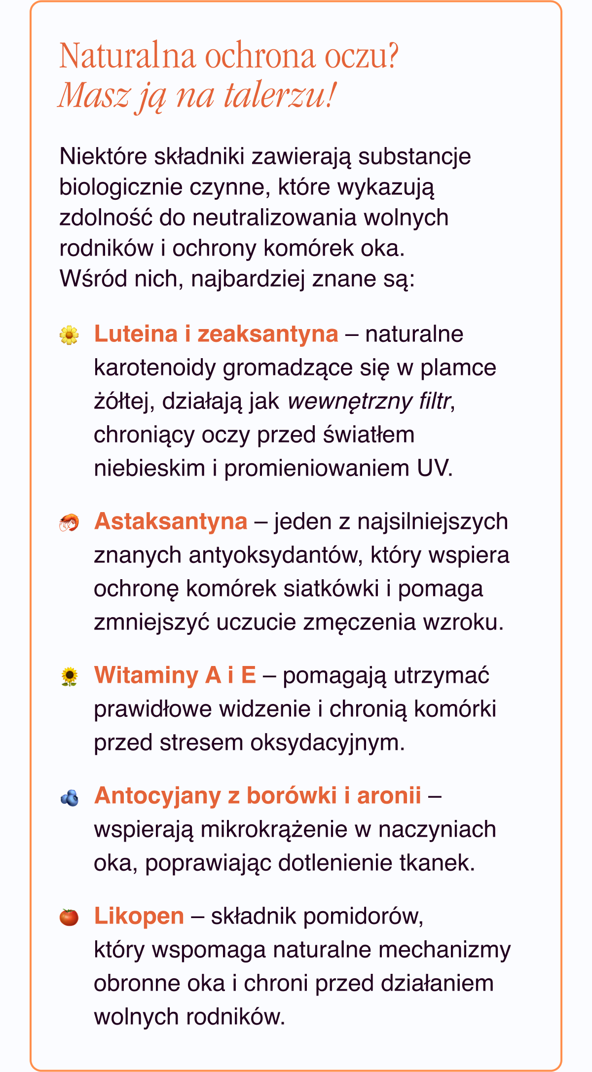 Naturalna ochrona oczu? Masz ją na talerzu. Niektóre składniki zawierają substancje biologicznie czynne, które wykazują zdolność do neutralizowania wolnych rodników i ochrony komórek oka. Wśród nich, najbardziej znane są:Luteina i zeaksantyna - naturalne karotenoidy gromadzące się w plamce żółtej, działają jak wewnętrzny filtr, chroniący oczy przed światłem niebieskim i promieniowaniem UV.Astaksantyna - jeden z najsilniejszych znanych antyoksydantów, który wspiera ochronę komórek siatkówki i pomaga zmniejszyć uczucie zmęczenia wzroku.Witaminy A i E - pomagają utrzymać prawidłowe widzenie i chronią komórki przed stresem oksydacyjnym.Antocyjany z borówki i aronii - wspierają mikrokrążenie w naczyniach oka, poprawiając dotlenienie
tkanek. Likopen - składnik pomidorów, który wspomaga naturalne mechanizmy obronne oka i chroni przed działaniem wolnych rodników.