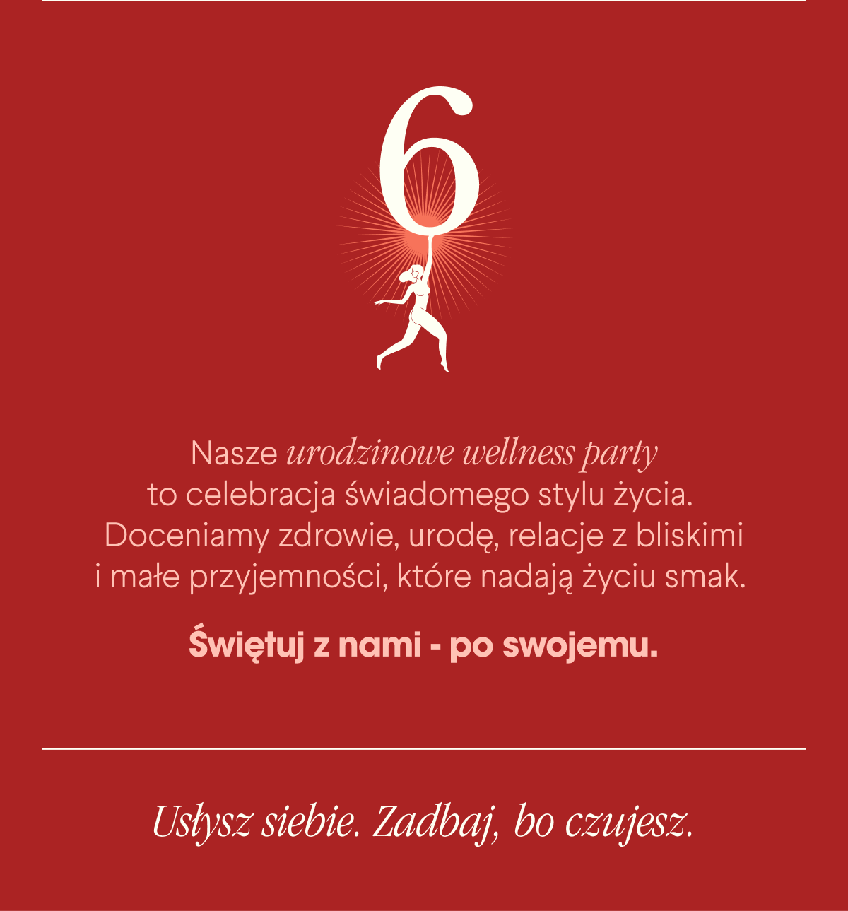 Nasze urodzinowe wellness party to celebracja świadomego stylu życia. Doceniamy zdrowie, urodę, relacje z bliskimi i małe przyjemności, które nadają życiu smak. Świętuj z nami - po swojemu.