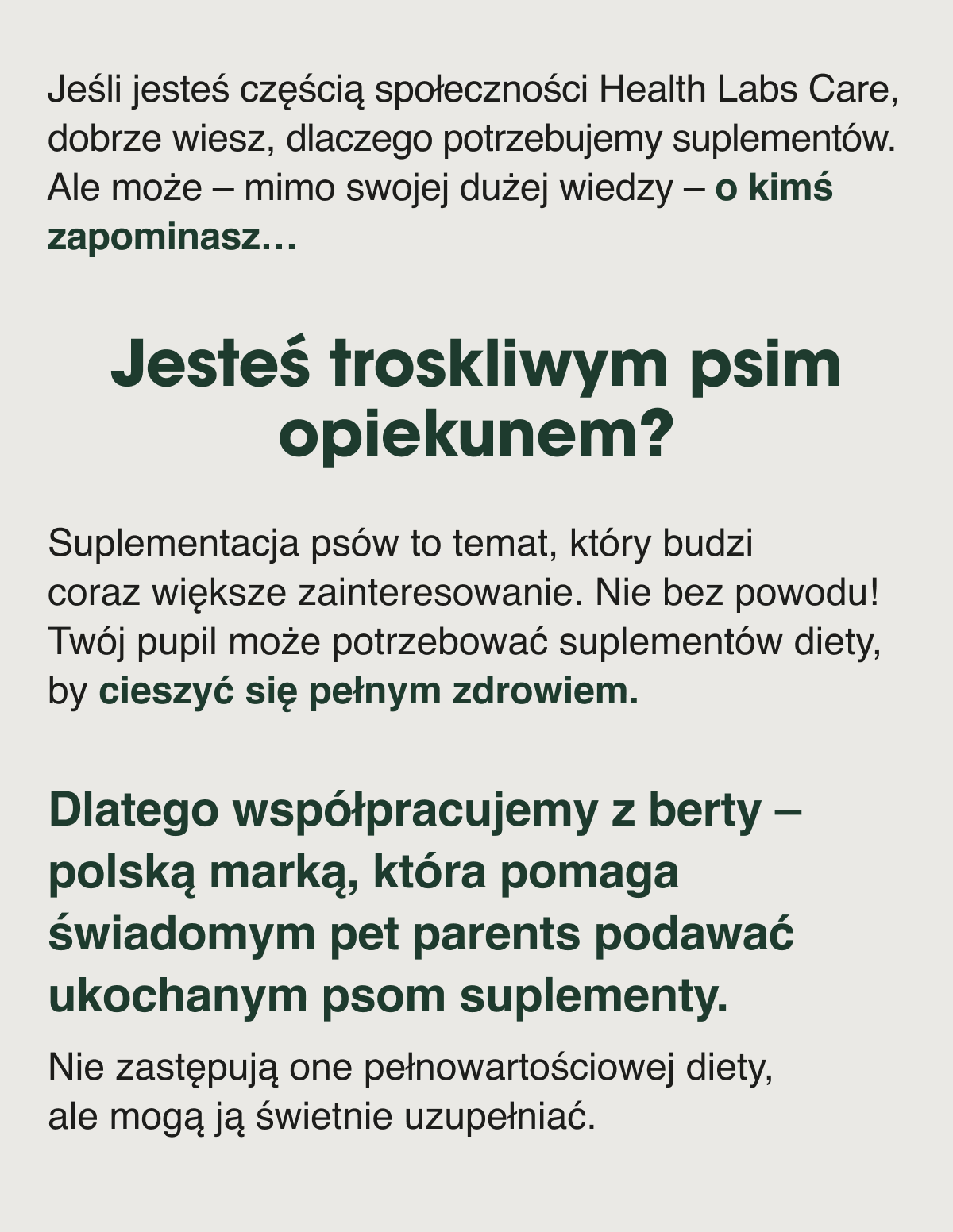 Jeśli jesteś częścią społeczności Health Labs Care, dobrze wiesz, dlaczego potrzebujemy suplementów. Ale może – mimo swojej dużej wiedzy – o kimś zapominasz… Jesteś troskliwym psim opiekunem?Suplementacja psów to temat, który budzi coraz większe zainteresowanie. Nie bez powodu. Twój pupil może potrzebować suplementów diety, by cieszyć się pełnym zdrowiem. Dlatego współpracujemy z berty – polską marką, która pomaga świadomym pet parents podawać ukochanym psom suplementy.Nie zastępują one pełnowartościowej diety, ale mogą ją świetnie uzupełniać.