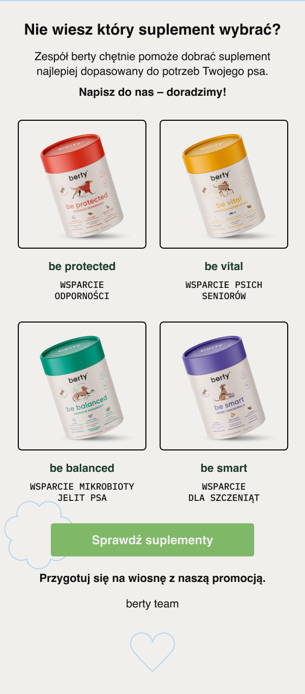 Nie wiesz który suplement wybrać? Zespół berty chętnie pomoże dobrać suplement najlepiej dopasowany do potrzeb Twojego psa. Napisz do nas – doradzimy! be protected Wsparcie odporności be vital Wsparcie psich seniorów be balanced Wsparcie mikrobioty jelit psa be smart Wsparcie dla szczeniąt Sprawdź suplementy Przygotuj się na wiosnę z naszą promocją. berty team.
