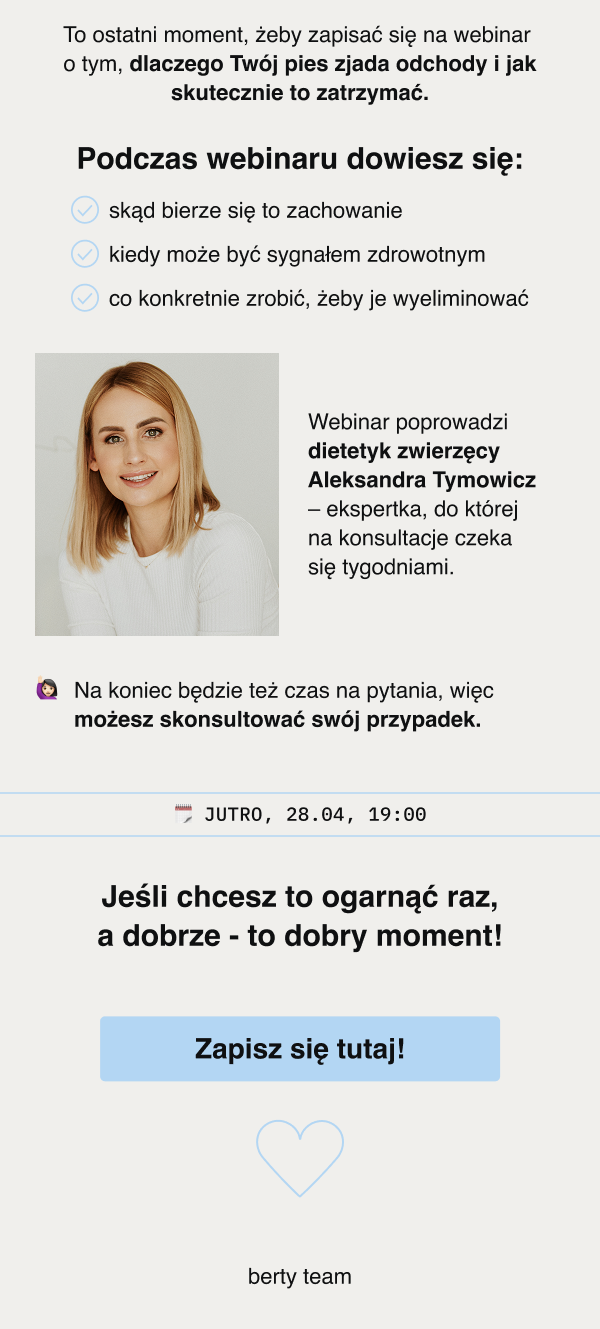 To ostatni moment, żeby zapisać się na webinar o tym, dlaczego Twój pies zjada odchody i jak skutecznie to zatrzymać. Podczas webinaru dowiesz się: skąd bierze się to zachowanie kiedy może być sygnałem zdrowotnym co konkretnie zrobić, żeby je wyeliminować Webinar poprowadzi dietetyk zwierzęcy Aleksandra Tymowicz – ekspertka, do której na konsultacje czeka się tygodniami. Na koniec będzie też czas na pytania, więc możesz skonsultować swój przypadek.JUTRO, 28.04, 19:00 Jeśli chcesz to ogarnąć raz, a dobrze - to dobry moment! Zapisz się tutaj! berty team