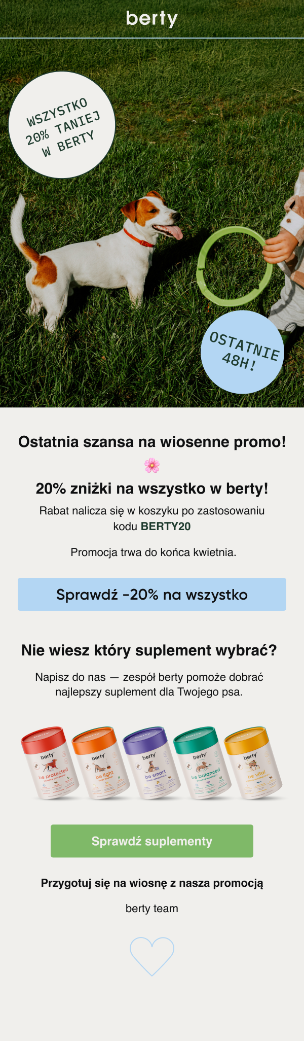 berty WSZYSTKO 20% TANIEJ W BERTY OSTATNIE 48H! Ostatnia szansa na wiosenne promo! 20% zniżki na wszystko w berty! Rabat nalicza się w koszyku po zastosowaniu kodu BERTY20 Promocja trwa do końca kwietnia. Sprawdź -20% na wszystko Nie wiesz który suplement wybrać? Napisz do nas — zespół berty pomoże dobrać najlepszy suplement dla Twojego psa. Sprawdź suplementy Przygotuj się na wiosnę z naszą promocją berty team ♡