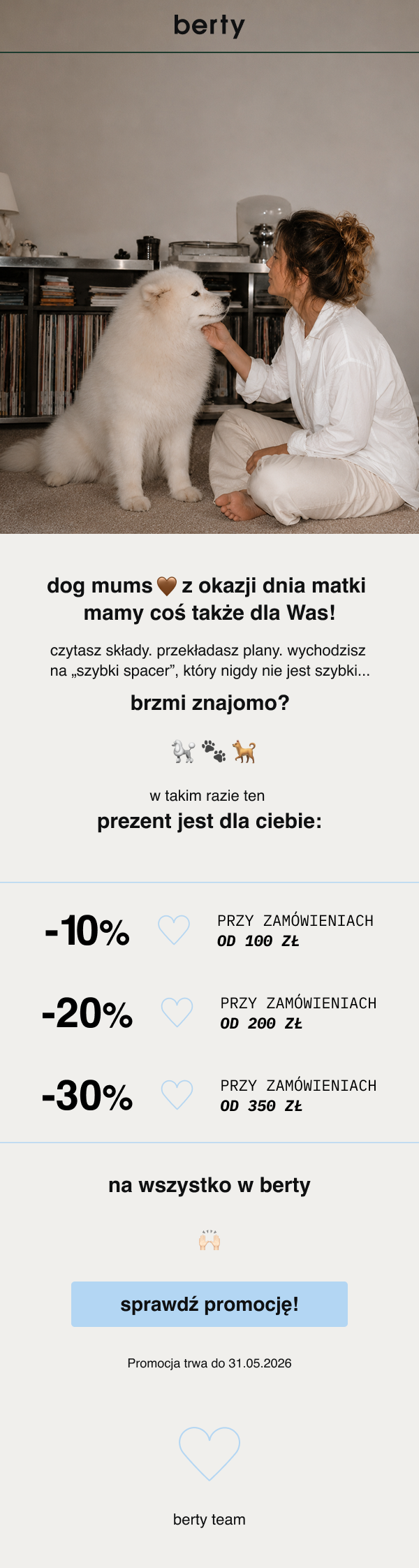 berty dog mums z okazji dnia matki mamy coś także dla Was! czytasz składy. przekładasz plany. wychodzisz na „szybki spacer”, który nigdy nie jest szybki... brzmi znajomo? w takim razie ten prezent jest dla ciebie: -10% PRZY ZAMÓWIENIACH OD 100 ZŁ -20% PRZY ZAMÓWIENIACH OD 200 ZŁ -30% PRZY ZAMÓWIENIACH OD 350 ZŁ na wszystko w berty sprawdź promocję! Promocja trwa do 31.05.2026 berty team